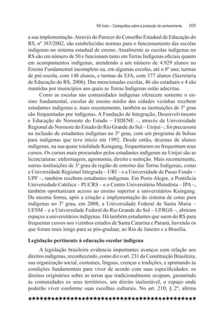 RS Índio – Cartografias sobre a produção do conhecimento	   105

a sua implementação. Através do Parecer do Conselho Estadual de Educação do
RS, nº 383/2002, são estabelecidas normas para o funcionamento das escolas
indígenas no sistema estadual de ensino. Atualmente as escolas indígenas no
RS são em número de 50 e funcionam tanto em Terras Indígenas oficiais quanto
em acampamentos indígenas, atendendo a um número de 4.929 alunos no
Ensino Fundamental incompleto ou, em algumas escolas, até o 8º ano; turmas
de pré-escola, com 148 alunos, e turmas de EJA, com 377 alunos (Secretaria
de Educação do RS, 2006). Das mencionadas escolas, 46 são estaduais e 4 são
mantidas por municípios aos quais as Terras Indígenas estão adscritas.
      Como as escolas nas comunidades indígenas oferecem somente o en-
sino fundamental, escolas de ensino médio das cidades vizinhas recebem
estudantes indígenas e, mais recentemente, também as instituições de 3º grau
são frequentadas por indígenas. A Fundação de Integração, Desenvolvimento
e Educação do Noroeste do Estado – FIDENE –, através da Universidade
Regional do Noroeste do Estado do Rio Grande do Sul – Unijuí –, foi precursora
na inclusão de estudantes indígenas no 3º grau, com um programa de bolsas
para indígenas que teve início em 1992. Desde então, dezenas de alunos
indígenas, na sua quase totalidade Kaingang, frequentaram ou frequentam seus
cursos. Os cursos mais procurados pelos estudantes indígenas na Unijuí são as
licenciaturas: enfermagem, agronomia, direito e nutrição. Mais recentemente,
outras instituições de 3º grau da região de entorno das Terras Indígenas, como
a Universidade Regional Integrada – URI – e a Universidade de Passo Fundo –
UPF –, também recebem estudantes indígenas. Em Porto Alegre, a Pontifícia
Universidade Católica – PUCRS – e o Centro Universitário Metodista – IPA –,
também oportunizam acesso ao ensino superior a universitários Kaingang.
Da mesma forma, após a criação e implementação do sistema de cotas para
indígenas no 3º grau, em 2008, a Universidade Federal de Santa Maria –
UFSM – e a Universidade Federal do Rio Grande do Sul – UFRGS –, abriram
espaços a universitários indígenas. Há também estudantes que saem do RS para
frequentar cursos nos vizinhos estados de Santa Catarina e Paraná, havendo os
que foram mais longe para se pós-graduar, ao Rio de Janeiro e a Brasília.

Legislação pertinente à educação escolar indígena
      A legislação brasileira evidencia importantes avanços com relação aos
direitos indígenas, reconhecendo, como diz o art. 231 da Constituição Brasileira,
sua organização social, costumes, línguas, crenças e tradições, e apontando às
condições fundamentais para viver de acordo com suas especificidades: os
direitos originários sobre as terras que tradicionalmente ocupam, garantindo
às comunidades os seus territórios, um direito inalienável, o espaço onde
poderão viver conforme suas escolhas culturais. No art. 210, § 2º, afirma
 