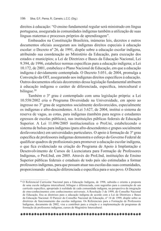 106	     Silva, G.F.; Penna, R.; Carneiro, L.C.C. (Org.)

direitos à educação: “O ensino fundamental regular será ministrado em língua
portuguesa, assegurada às comunidades indígenas também a utilização de suas
línguas maternas e processos próprios de aprendizagem”.
      Embasados na Constituição Brasileira, inúmeras leis, decretos e outros
documentos oficiais asseguram aos indígenas direitos especiais à educação
escolar: o Decreto nº 26, de 1991, dispõe sobre a educação escolar indígena,
atribuindo sua coordenação ao Ministério da Educação, para execução dos
estados e municípios; a Lei de Diretrizes e Bases da Educação Nacional, Lei
9.394, de 1996, estabelece normas específicas para a educação indígena; a Lei
10.172, de 2001, estabelece o Plano Nacional de Educação, em que a educação
indígena é devidamente contemplada. O Decreto 5.051, de 2004, promulga a
Convenção da OIT, assegurando aos indígenas direitos específicos à educação.
Outros documentos oficiais decorrentes dessa legislação fundamental atribuem
à educação indígena o caráter de diferenciada, específica, intercultural e
bilíngue.30
      Também o 3º grau é contemplado com uma legislação própria: a Lei
10.558/2002 cria o Programa Diversidade na Universidade, em apoio ao
ingresso no 3º grau de segmentos socialmente desfavorecidos, especialmente
os indígenas e afro-descendentes. A Lei 3.627, de 2004, institui o sistema de
reserva de vagas, as cotas, para indígenas (também para negros e estudantes
egressos de escolas públicas), nas instituições públicas federais de Educação
Superior. A Lei 11.096/2005 institucionaliza o ProUni, estabelecendo o
sistema de bolsas para indígenas (para afro-descendentes e grupos socialmente
desfavorecidos) em universidades particulares. O apoio à formação de 3º grau
específica de professores indígenas demonstra o esforço do Governo Federal de
qualificar quadros de profissionais para promover a educação escolar indígena,
o que fica evidenciado na criação do Programa de Apoio à Implantação e
Desenvolvimento de Cursos de Licenciatura para Formação de Professores
Indígenas, o ProLInd, em 2005. Através do ProLInd, instituições de Ensino
Superior públicas federais e estaduais de todo país são estimuladas a formar
professores indígenas, para que possam atuar nas escolas das suas comunidades,
proporcionando  educação diferenciada e específica para o seu povo. O Decreto

30	O Referencial Curricular Nacional para a Educação Indígena, de 1998, subsidia e orienta a proposta
   de uma escola indígena intercultural, bilíngue e diferenciada, com sugestões para a construção de um
   currículo específico, apropriado à realidade de cada comunidade indígena, na perspectiva da integração
   de etno-conhecimentos com conhecimentos universais. A Resolução 3 de 1999, do Conselho Nacional
   de Educação, fixa as diretrizes para a educação indígena de acordo com a Lei de Diretrizes e Bases
   da Educação Nacional. O Parecer do Conselho Nacional de Educação, nº 14 de 1999, dispõe sobre as
   diretrizes de funcionamento das escolas indígenas. Os Referenciais para a Formação de Professores
   Indígenas, documento de 2002, visa a contribuir para a criação e a implementação de programas de
   formação de professores indígenas, cursos de Magistério Intercultural.
 