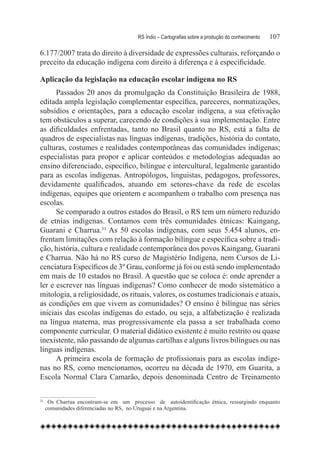 RS Índio – Cartografias sobre a produção do conhecimento	   107

6.177/2007 trata do direito à diversidade de expressões culturais, reforçando o
preceito da educação indígena com direito à diferença e à especificidade.

Aplicação da legislação na educação escolar indígena no RS
      Passados 20 anos da promulgação da Constituição Brasileira de 1988,
editada ampla legislação complementar específica, pareceres, normatizações,
subsídios e orientações, para a educação escolar indígena, a sua efetivação
tem obstáculos a superar, carecendo de condições à sua implementação. Entre
as dificuldades enfrentadas, tanto no Brasil quanto no RS, está a falta de
quadros de especialistas nas línguas indígenas, tradições, história do contato,
culturas, costumes e realidades contemporâneas das comunidades indígenas;
especialistas para propor e aplicar conteúdos e metodologias adequadas ao
ensino diferenciado, específico, bilíngue e intercultural, legalmente garantido
para as escolas indígenas. Antropólogos, linguistas, pedagogos, professores,
devidamente qualificados, atuando em setores-chave da rede de escolas
indígenas, equipes que orientem e acompanhem o trabalho com presença nas
escolas.
      Se comparado a outros estados do Brasil, o RS tem um número reduzido
de etnias indígenas. Contamos com três comunidades étnicas: Kaingang,
Guarani e Charrua.31 As 50 escolas indígenas, com seus 5.454 alunos, en-
frentam limitações com relação à formação bilíngue e específica sobre a tradi-
ção, história, cultura e realidade contemporânea dos povos Kaingang, Guarani
e Charrua. Não há no RS curso de Magistério Indígena, nem Cursos de Li-
cenciatura Específicos de 3º Grau, conforme já foi ou está sendo implementado
em mais de 10 estados no Brasil. A questão que se coloca é: onde aprender a
ler e escrever nas línguas indígenas? Como conhecer de modo sistemático a
mitologia, a religiosidade, os rituais, valores, os costumes tradicionais e atuais,
as condições em que vivem as comunidades? O ensino é bilíngue nas séries
iniciais das escolas indígenas do estado, ou seja, a alfabetização é realizada
na língua materna, mas progressivamente ela passa a ser trabalhada como
componente curricular. O material didático existente é muito restrito ou quase
inexistente, não passando de algumas cartilhas e alguns livros bilíngues ou nas
línguas indígenas.
      A primeira escola de formação de profissionais para as escolas indíge-
nas no RS, como mencionamos, ocorreu na década de 1970, em Guarita, a
Escola Normal Clara Camarão, depois denominada Centro de Treinamento

31
    	 Os Charrua encontram-se em   um   processo   de   autoidentificação étnica, ressurgindo enquanto  
     comunidades diferenciadas no RS, no Uruguai e na Argentina.
 