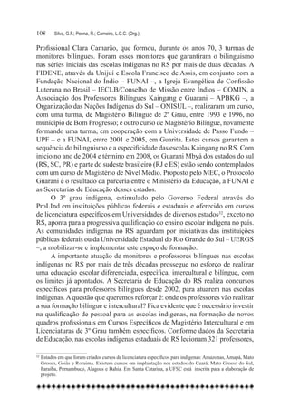 108	     Silva, G.F.; Penna, R.; Carneiro, L.C.C. (Org.)

Profissional Clara Camarão, que formou, durante os anos 70, 3 turmas de
monitores bilíngues. Foram esses monitores que garantiram o bilinguismo
nas séries iniciais das escolas indígenas no RS por mais de duas décadas. A
FIDENE, através da Unijuí e Escola Francisco de Assis, em conjunto com a
Fundação Nacional do Índio – FUNAI –, a Igreja Evangélica de Confissão
Luterana no Brasil – IECLB/Conselho de Missão entre Índios – COMIN, a
Associação dos Professores Bilíngues Kaingang e Guarani – APBKG –, a
Organização das Nações Indígenas do Sul – ONISUL –, realizaram um curso,
com uma turma, de Magistério Bilíngue de 2º Grau, entre 1993 e 1996, no
município de Bom Progresso; e outro curso de Magistério Bilíngue, novamente
formando uma turma, em cooperação com a Universidade de Passo Fundo –
UPF – e a FUNAI, entre 2001 e 2005, em Guarita. Estes cursos garantem a
sequência do bilinguismo e a especificidade das escolas Kaingang no RS. Com
início no ano de 2004 e término em 2008, os Guarani Mbyá dos estados do sul
(RS, SC, PR) e parte do sudeste brasileiro (RJ e ES) estão sendo contemplados
com um curso de Magistério de Nível Médio. Proposto pelo MEC, o Protocolo
Guarani é o resultado da parceria entre o Ministério da Educação, a FUNAI e
as Secretarias de Educação desses estados.
      O 3º grau indígena, estimulado pelo Governo Federal através do
ProLInd em instituições públicas federais e estaduais e oferecido em cursos
de licenciatura específicos em Universidades de diversos estados32, exceto no
RS, aponta para a progressiva qualificação do ensino escolar indígena no país.
As comunidades indígenas no RS aguardam por iniciativas das instituições
públicas federais ou da Universidade Estadual do Rio Grande do Sul – UERGS
–, a mobilizar-se e implementar este espaço de formação.
      A importante atuação de monitores e professores bilíngues nas escolas
indígenas no RS por mais de três décadas prossegue no esforço de realizar
uma educação escolar diferenciada, específica, intercultural e bilíngue, com
os limites já apontados. A Secretaria de Educação do RS realiza concursos
específicos para professores bilíngues desde 2002, para atuarem nas escolas
indígenas. A questão que queremos reforçar é: onde os professores vão realizar
a sua formação bilíngue e intercultural? Fica evidente que é necessário investir
na qualificação de pessoal para as escolas indígenas, na formação de novos
quadros profissionais em Cursos Específicos de Magistério Intercultural e em
Licenciaturas de 3º Grau também específicos. Conforme dados da Secretaria
de Educação, nas escolas indígenas estaduais do RS lecionam 321 professores,

32
  	Estados em que foram criados cursos de licenciatura específicos para indígenas: Amazonas, Amapá, Mato
   Grosso, Goiás e Roraima. Existem cursos em implantação nos estados do Ceará, Mato Grosso do Sul,
   Paraíba, Pernambuco, Alagoas e Bahia. Em Santa Catarina, a UFSC está  inscrita para a elaboração de
   projeto.
 
