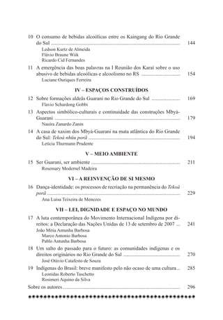 10	 O consumo de bebidas alcoólicas entre os Kaingang do Rio Grande
	 do Sul . ................................................................................................... 	 144	
		 Ledson Kurtz de Almeida
		 Flávio Braune Wiik
		 Ricardo Cid Fernandes
11	 A emergência das boas palavras na I Reunião dos Karaí sobre o uso
	 abusivo de bebidas alcoólicas e alcoolismo no RS ............................... 	 154
	 	 Luciane Ouriques Ferreira

                                IV – Espaços construídos
12	 Sobre formações aldeãs Guarani no Rio Grande do Sul ....................... 	 169
		 Flavio Schardong Gobbi
13	 Aspectos simbólico-culturais e continuidade das construções Mbyá-
	 Guarani .................................................................................................. 	 179
		 Nauíra Zanardo Zanin
14	 A casa de xaxim dos Mbyá-Guarani na mata atlântica do Rio Grande
	 do Sul: Tekoá nhüu porã ....................................................................... 	 194
		 Letícia Thurmann Prudente

                                       V – Meio ambiente
15	 Ser Guarani, ser ambiente ..................................................................... 	 211
		 Rosemary Modernel Madeira

                           VI – A reinvenção de si mesmo
16	 Dança-identidade: os processos de recriação na permanência do Tekoá
	 porã ....................................................................................................... 	 229
		 Ana Luisa Teixeira de Menezes

                   VII – Lei, dignidade e espaço no mundo
17	 A luta contemporânea do Movimento Internacional Indígena por di-
	 reitos: a Declaração das Nações Unidas de 13 de setembro de 2007 . .. 	 241	
	  João Mitia Antunha Barbosa
		 Marco Antonio Barbosa
  	 	 Pablo Antunha Barbosa
18	 Um salto do passado para o futuro: as comunidades indígenas e os
	 direitos originários no Rio Grande do Sul . ........................................... 	 270
		 José Otávio Catafesto de Souza
19	 Indígenas do Brasil: breve manifesto pelo não ocaso de uma cultura... 	 285
                                                                      .
		 Leonidas Roberto Taschetto
		 Rosimeri Aquino da Silva
Sobre os autores............................................................................................ 	 296
 