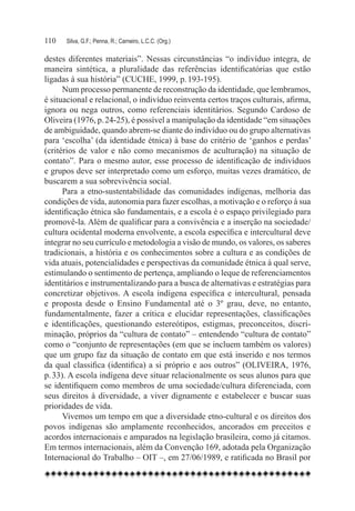 110	   Silva, G.F.; Penna, R.; Carneiro, L.C.C. (Org.)

destes diferentes materiais”. Nessas circunstâncias “o indivíduo integra, de
maneira sintética, a pluralidade das referências identificatórias que estão
ligadas à sua história” (CUCHE, 1999, p. 193-195).
      Num processo permanente de reconstrução da identidade, que lembramos,
é situacional e relacional, o indivíduo reinventa certos traços culturais, afirma,
ignora ou nega outros, como referenciais identitários. Segundo Cardoso de
Oliveira (1976, p. 24-25), é possível a manipulação da identidade “em situações
de ambiguidade, quando abrem-se diante do indivíduo ou do grupo alternativas
para ‘escolha’ (da identidade étnica) à base do critério de ‘ganhos e perdas’
(critérios de valor e não como mecanismos de aculturação) na situação de
contato”. Para o mesmo autor, esse processo de identificação de indivíduos
e grupos deve ser interpretado como um esforço, muitas vezes dramático, de
buscarem a sua sobrevivência social.
      Para a etno-sustentabilidade das comunidades indígenas, melhoria das
condições de vida, autonomia para fazer escolhas, a motivação e o reforço à sua
identificação étnica são fundamentais, e a escola é o espaço privilegiado para
promovê-la. Além de qualificar para a convivência e a inserção na sociedade/
cultura ocidental moderna envolvente, a escola específica e intercultural deve
integrar no seu currículo e metodologia a visão de mundo, os valores, os saberes
tradicionais, a história e os conhecimentos sobre a cultura e as condições de
vida atuais, potencialidades e perspectivas da comunidade étnica à qual serve,
estimulando o sentimento de pertença, ampliando o leque de referenciamentos
identitários e instrumentalizando para a busca de alternativas e estratégias para
concretizar objetivos. A escola indígena específica e intercultural, pensada
e proposta desde o Ensino Fundamental até o 3º grau, deve, no entanto,
fundamentalmente, fazer a crítica e elucidar representações, classificações
e identificações, questionando estereótipos, estigmas, preconceitos, discri-
minação, próprios da “cultura de contato” – entendendo “cultura de contato”
como o “conjunto de representações (em que se incluem também os valores)
que um grupo faz da situação de contato em que está inserido e nos termos
da qual classifica (identifica) a si próprio e aos outros” (OLIVEIRA, 1976,
p. 33). A escola indígena deve situar relacionalmente os seus alunos para que
se identifiquem como membros de uma sociedade/cultura diferenciada, com
seus direitos à diversidade, a viver dignamente e estabelecer e buscar suas
prioridades de vida.
      Vivemos um tempo em que a diversidade etno-cultural e os direitos dos
povos indígenas são amplamente reconhecidos, ancorados em preceitos e
acordos internacionais e amparados na legislação brasileira, como já citamos.
Em termos internacionais, além da Convenção 169, adotada pela Organização
Internacional do Trabalho – OIT –, em 27/06/1989, e ratificada no Brasil por
 