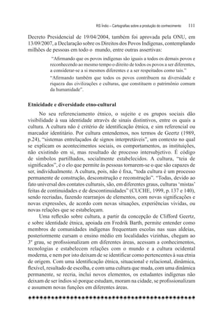 RS Índio – Cartografias sobre a produção do conhecimento	   111

Decreto Presidencial de 19/04/2004, também foi aprovada pela ONU, em
13/09/2007, a Declaração sobre os Direitos dos Povos Indígenas, contemplando
milhões de pessoas em todo o  mundo, entre outras assertivas:
           “Afirmando que os povos indígenas são iguais a todos os demais povos e
          reconhecendo ao mesmo tempo o direito de todos os povos a ser diferentes,
          a considerar-se a si mesmos diferentes e a ser respeitados como tais.”
          “Afirmando também que todos os povos contribuem na diversidade e
          riqueza das civilizações e culturas, que constituem o patrimônio comum
          da humanidade”.


Etnicidade e diversidade etno-cultural
      No seu referenciamento étnico, o sujeito e os grupos sociais dão
visibilidade à sua identidade através de sinais distintivos, entre os quais a
cultura. A cultura não é critério de identificação étnica, e sim referencial ou
marcador identitário. Por cultura entendemos, nos termos de Geertz (1989,
p.24), “sistemas entrelaçados de signos interpretáveis”, um contexto no qual
se explicam os acontecimentos sociais, os comportamentos, as instituições,
não existindo em si, mas resultado de processo intersubjetivo. É código
de símbolos partilhados, socialmente estabelecidos. A cultura, “teia de
significados”, é o elo que permite às pessoas tornarem-se o que são capazes de
ser, individualmente. A cultura, pois, não é fixa, “toda cultura é um processo
permanente de construção, desconstrução e reconstrução”. “Todas, devido ao
fato universal dos contatos culturais, são, em diferentes graus, culturas ‘mistas’
feitas de continuidades e de descontinuidades” (CUCHE, 1999, p. 137 e 140),
sendo recriadas, fazendo rearranjos de elementos, com novas significações e
novas expressões, de acordo com novas situações, experiências vividas, ou
novas relações que se estabeleçam.
      Uma reflexão sobre cultura, a partir da concepção de Clifford Geertz,
e sobre identidade étnica, apoiada em Fredrik Barth, permite entender como
membros de comunidades indígenas frequentam escolas nas suas aldeias,
posteriormente cursam o ensino médio em localidades vizinhas, chegam ao
3º grau, se profissionalizam em diferentes áreas, acessam a conhecimentos,
tecnologias e estabelecem relações com o mundo e a cultura ocidental
moderna, e nem por isto deixam de se identificar como pertencentes à sua etnia
de origem. Com uma identificação étnica, situacional e relacional, dinâmica,
flexível, resultado de escolha, e com uma cultura que muda, com uma dinâmica
permanente, se recria, inclui novos elementos, os estudantes indígenas não
deixam de ser índios só porque estudam, moram na cidade, se profissionalizam
e assumem novas funções em diferentes áreas.
 