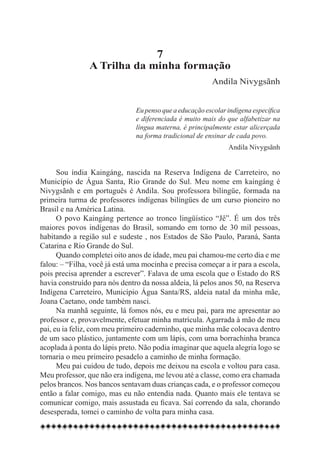 7
                A Trilha da minha formação
                                                         Andila Nivygsãnh


                               Eu penso que a educação escolar indígena específica
                               e diferenciada é muito mais do que alfabetizar na
                               língua materna, é principalmente estar alicerçada
                               na forma tradicional de ensinar de cada povo.
                                                               Andila Nivygsãnh


      Sou índia Kaingáng, nascida na Reserva Indígena de Carreteiro, no
Município de Água Santa, Rio Grande do Sul. Meu nome em kaingáng é
Nivygsãnh e em português é Andila. Sou professora bilíngüe, formada na
primeira turma de professores indígenas bilíngües de um curso pioneiro no
Brasil e na América Latina.
      O povo Kaingáng pertence ao tronco lingüístico “Jê”. É um dos três
maiores povos indígenas do Brasil, somando em torno de 30 mil pessoas,
habitando a região sul e sudeste , nos Estados de São Paulo, Paraná, Santa
Catarina e Rio Grande do Sul.
      Quando completei oito anos de idade, meu pai chamou-me certo dia e me
falou: – “Filha, você já está uma mocinha e precisa começar a ir para a escola,
pois precisa aprender a escrever”. Falava de uma escola que o Estado do RS
havia construído para nós dentro da nossa aldeia, lá pelos anos 50, na Reserva
Indígena Carreteiro, Município Água Santa/RS, aldeia natal da minha mãe,
Joana Caetano, onde também nasci.
      Na manhã seguinte, lá fomos nós, eu e meu pai, para me apresentar ao
professor e, provavelmente, efetuar minha matrícula. Agarrada à mão de meu
pai, eu ia feliz, com meu primeiro caderninho, que minha mãe colocava dentro
de um saco plástico, juntamente com um lápis, com uma borrachinha branca
acoplada à ponta do lápis preto. Não podia imaginar que aquela alegria logo se
tornaria o meu primeiro pesadelo a caminho de minha formação.
      Meu pai cuidou de tudo, depois me deixou na escola e voltou para casa.
Meu professor, que não era indígena, me levou até a classe, como era chamada
pelos brancos. Nos bancos sentavam duas crianças cada, e o professor começou
então a falar comigo, mas eu não entendia nada. Quanto mais ele tentava se
comunicar comigo, mais assustada eu ficava. Saí correndo da sala, chorando
desesperada, tomei o caminho de volta para minha casa.
 