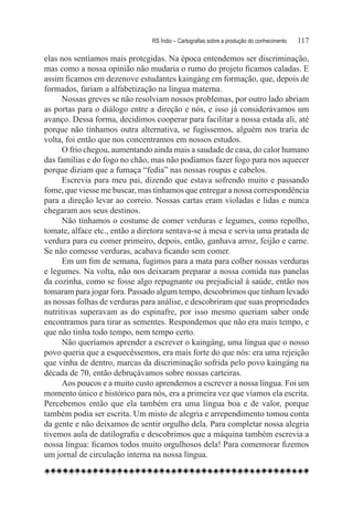 RS Índio – Cartografias sobre a produção do conhecimento	   117

elas nos sentíamos mais protegidas. Na época entendemos ser discriminação,
mas como a nossa opinião não mudaria o rumo do projeto ficamos caladas. E
assim ficamos em dezenove estudantes kaingáng em formação, que, depois de
formados, fariam a alfabetização na língua materna.
      Nossas greves se não resolviam nossos problemas, por outro lado abriam
as portas para o diálogo entre a direção e nós, e isso já considerávamos um
avanço. Dessa forma, decidimos cooperar para facilitar a nossa estada ali, até
porque não tínhamos outra alternativa, se fugíssemos, alguém nos traria de
volta, foi então que nos concentramos em nossos estudos.
      O frio chegou, aumentando ainda mais a saudade de casa, do calor humano
das famílias e do fogo no chão, mas não podíamos fazer fogo para nos aquecer
porque diziam que a fumaça “fedia” nas nossas roupas e cabelos.
      Escrevia para meu pai, dizendo que estava sofrendo muito e passando
fome, que viesse me buscar, mas tínhamos que entregar a nossa correspondência
para a direção levar ao correio. Nossas cartas eram violadas e lidas e nunca
chegaram aos seus destinos.
      Não tínhamos o costume de comer verduras e legumes, como repolho,
tomate, alface etc., então a diretora sentava-se à mesa e servia uma pratada de
verdura para eu comer primeiro, depois, então, ganhava arroz, feijão e carne.
Se não comesse verduras, acabava ficando sem comer.
      Em um fim de semana, fugimos para a mata para colher nossas verduras
e legumes. Na volta, não nos deixaram preparar a nossa comida nas panelas
da cozinha, como se fosse algo repugnante ou prejudicial à saúde, então nos
tomaram para jogar fora. Passado algum tempo, descobrimos que tinham levado
as nossas folhas de verduras para análise, e descobriram que suas propriedades
nutritivas superavam as do espinafre, por isso mesmo queriam saber onde
encontramos para tirar as sementes. Respondemos que não era mais tempo, e
que não tinha todo tempo, nem tempo certo.
      Não queríamos aprender a escrever o kaingáng, uma língua que o nosso
povo queria que a esquecêssemos, era mais forte do que nós: era uma rejeição
que vinha de dentro, marcas da discriminação sofrida pelo povo kaingáng na
década de 70, então debruçávamos sobre nossas carteiras.
      Aos poucos e a muito custo aprendemos a escrever a nossa língua. Foi um
momento único e histórico para nós, era a primeira vez que víamos ela escrita.
Percebemos então que ela também era uma língua boa e de valor, porque
também podia ser escrita. Um misto de alegria e arrependimento tomou conta
da gente e não deixamos de sentir orgulho dela. Para completar nossa alegria
tivemos aula de datilografia e descobrimos que a máquina também escrevia a
nossa língua: ficamos todos muito orgulhosos dela! Para comemorar fizemos
um jornal de circulação interna na nossa língua.
 