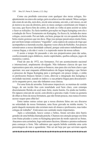 118	   Silva, G.F.; Penna, R.; Carneiro, L.C.C. (Org.)

      Como era proibido conversar com qualquer dos meus colegas, fre-
qüentemente eu estava de castigo, pois eu achava isso tão natural. Meus castigos
não eram de um dia, nem dois, era de uma semana, um mês, e até meses, eu até
já morava na casa da diretora, pois os meus castigos constituíam em limpar a
sua casa, que ficava fora do centro, de onde eu vinha só para assistir as aulas
e fazer as refeições. Eu fazia também gravações na língua kaingáng com ela e
a tradução do Novo Testamento em Kaingáng. Eu ficava lá, isolada dos meus
colegas, escrevendo. Por um lado, era bom, porque de vez em quando ela fazia
bolos muito gostosos que me dava. Digo isso porque passávamos muita fome,
por um bom tempo comíamos “triguinho”, uma espécie de canjica de trigo que
acompanhava a merenda escolar, algumas vezes cheia de bichinho. Aos poucos
retomávamos a nossa identidade cultural, porque estávamos trabalhando com
a nossa língua, e ela não é vazia: é a expressão maior da nossa cultura.
      E assim o tempo foi passando e nós nos preparávamos para dar aulas,
confeccionando jogos didáticos, muito caprichados, quebra-cabeças, jogos de
memória e outros.
      Final do ano de 1972, nos formamos. Foi um acontecimento nacional
e internacional, amplamente divulgado. Não tínhamos clareza do que isso
representava para nós, nem para os brancos, mas para eles era bem claro o que
queriam: nos usar enquanto alfabetizadores da língua kaingáng e que fariam
o processo da língua Kaingáng para o português em pouco tempo, e então
os professores brancos fariam o resto, abreviar a integração dos kaingáng à
sociedade nacional, usando os índios e a sua própria língua para descaracteri-
zá-lo enquanto povo, mas não tínhamos essa clareza.
      Foi uma festa de arromba. Estávamos impecáveis: as meninas de vestido
longo, de um tecido fino com tonalidade azul bem claro, com estampa
discretamente florida em azul mais forte, muito bonito. Eu ainda me lembro.
Os rapazes estavam de social, com direito a gravata e tudo. Como eu gostaria
de olhar as fotos da nossa formatura, que não foram poucas, mas nunca tivemos
acesso sequer para olhá-las!
      Entre tantas outras coisas que a nossa diretora falou em seu discurso
na solenidade da nossa formatura, uma ficou gravada na minha mente: “a
partir daquele momento não existiam mais ali alunos e professores, mas todos
colegas de trabalho”. Estávamos nos sentindo muito importantes.
      Após a solenidade, houve comes e bebes, foram servidos dois barris
grandes de uma bebida chamada ponche. Chamou-nos atenção porque era feita
com frutas picadas e como os Kaingáng apreciam de modo especial as frutas.
Atacamos sem cerimônia, logo estávamos faceiros, falantes e prontos realmente
para começar a festa. Não sabíamos que aquela bebida continha uma certa
porcentagem de rum e aguardente. Não sei até hoje por que serviram aquela
 