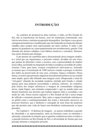 Introdução


      Ao contrário de perspectivas ditas realistas, o índio, no Rio Grande do
Sul, não se transformou em branco, nem foi totalmente exterminado, mas
iniciou uma lenta e contínua recuperação demográfica. Sua figura e seus gestos
carregam permanências e modificações que são traduzidas na mente dos demais
cidadãos para compor uma representação um tanto confusa. É índio e não
apenas rio-grandense ou, como popularmente nos reconhecemos, gaúcho. Está
afastado dos demais cidadãos e tem hábitos imutáveis e estranhos. Humano,
mas muito distante para dialogar.
      E por pensar em contribuir para a desconstrução dessa imagem simplis-
ta e irreal que ora organizamos, o presente volume, dividido em sete eixos,
que partem de diferentes visões e recortes, com a potencialidade de ampliar
nosso olhar, auxiliando na integração do índio à complexa sociedade do conhe-
cimento. Claro, para tanto, avanços consideráveis efetivaram-se, incluindo
as normas que a Constituição de 1988 realizou visando a proteger os direitos
dos índios na preservação de seus usos, costumes, língua e tradições. Dessa
forma, os textos aqui presentes adquirem uma dimensão política no seu sentido
mais amplo, quem sabe diluindo uma imagem cruel, ultrapassada e irreal do
“selvagem” afastado da sociedade moderna, tutelado pelo Estado e voltado
apenas para suas próprias necessidades e práticas culturais. Ao contrário,
pela leitura dos artigos delineia-se a imagem de comunidades indígenas
ativas, ainda frágeis, mas tentando compreender e agir no mundo junto aos
demais brasileiros nas decisões que tenham impacto sobre a sociedade e seu
modo de vida. Nosso recorte espacial é o Rio Grande do Sul e nosso tempo
de reflexão o momento presente. Mas, tanto o espaço localizado entrelaça-se
ao global como a contemporaneidade dos temas e discussões ancora-se no
processo histórico, que é dinâmico e carregado de uma força tão poderosa
que não permite uma visão de futuro sem desdobrar continuamente os laços
passados.
      No Capítulo I – O delinear de imagens – os autores trabalham a questão
da identidade e as representações, tanto na literatura como na estatuária e
educação, remetendo às relações que os gaúchos estabelecem entre os índios e
o passado histórico no Rio Grande do Sul e a diversidade de formas que esse
passado alimenta o imaginário presente.
 