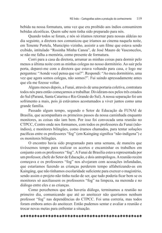 RS Índio – Cartografias sobre a produção do conhecimento	   119

bebida na nossa formatura, uma vez que era proibido aos índios consumirem
bebidas alcoólicas. Quem sabe nem tinha sido preparado para nós.
     Quando todos se foram, e nós só iríamos retornar para nossas aldeias no
dia seguinte, a diretora nos comunicou que iríamos ao cinema naquela noite,
em Tenente Portela, Município vizinho, assistir a um filme que estava sendo
exibido, intitulado “Rosinha Minha Canoa”, de José Mauro de Vasconcelos,
se não me falha a memória, como presente de formatura.
     Corri para a casa da diretora, arrumar as minhas coisas para dormir pelo
menos a última noite com as minhas colegas no nosso dormitório. Ao sair pela
porta, deparei-me com a diretora que estava voltando para casa, e logo me
perguntou: “Aonde você pensa que vai?”. Respondi: “Ao meu dormitório, uma
vez que agora somos colegas, não somos?”. Fui saindo apressadamente antes
que ela me fizesse voltar.
     Alguns meses depois, a Funai, através de uma portaria coletiva, contratara
todos nós para então começarmos a trabalhar. Dividiram-nos pelos três estados
do Sul (Paraná, Santa Catarina e Rio Grande do Sul). A nossa separação foi um
sofrimento a mais, pois já estávamos acostumados a viver juntos como uma
grande família.
     Passado algum tempo, segundo o Setor de Educação da FUNAI de
Brasília, que acompanhara os primeiros passos da nossa caminhada enquanto
monitores, as coisas não iam bem. Por isso foi convocada uma reunião no
CTPCC, Centro onde nos formamos, com todos os professores da Funai (não-
índios), e monitores bilíngües, como éramos chamados, para tentar soluções
pacíficas entre os professores “fog” (em Kaingáng significa “não-indígena”) e
os monitores bilíngües.
     O encontro havia sido programado para uma semana, de maneira que
tivéssemos tempo para realizar os acertos e encaminhar os trabalhos em
conjunto com os professores “fog”. A Funai de Brasília estava representada por
um professor, chefe do Setor de Educação, e dois antropólogos. A reunião recém
começava e os professores “fog” nos alvejaram com acusações infundadas,
que estaríamos fazendo as crianças perderem tempo alfabetizando-as em
Kaingáng, que não tínhamos escolaridade suficiente para exercer o magistério,
sendo assim o projeto não tinha razão de ser, que tudo poderia ficar bem se os
monitores só auxiliassem os professores “fog” na limpeza, na merenda e no
diálogo entre eles e as crianças.
     Como percebemos que não haveria diálogo, terminamos a reunião no
primeiro dia, comunicando que até ao anoitecer não queríamos nenhum
professor “fog” nas dependências do CTPCC. Foi uma correria, mas todos
foram embora antes do anoitecer. Então pudemos sentar e avaliar a reunião e
trocar novas metas para enfrentar a situação.
 