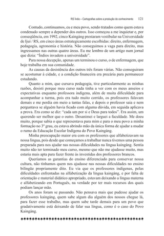 RS Índio – Cartografias sobre a produção do conhecimento	   121

      Contudo, continuamos, eu e meu povo, sendo tratados como quem estava
condenado sempre a depender dos outros. Isso começou a me inquietar e, por
conseqüência, em 1992, cinco Kaingáng prestaram vestibular na Universidade
de Ijuí / RS, em cinco áreas estrategicamente escolhidas: direito, enfermagem,
pedagogia, agronomia e história. Não conseguimos a vaga para direito, mas
ingressamos nas outras quatro áreas. Eu me lembro de um artigo num jornal
que dizia: “Índios invadem a universidade”.
      Para nossa decepção, apenas um terminou o curso, o de enfermagem, que
hoje trabalha em sua comunidade.
      As causas da desistência dos outros três foram várias. Não conseguiram
se acostumar à cidade, e a condição financeira era precária para permanecer
estudando.
      Quanto a mim, que cursava pedagogia, tive particularmente as minhas
razões, desisti porque meu curso nada tinha a ver com os meus anseios e
expectativas enquanto professora indígena, além de muita dificuldade para
acompanhar a turma, pois era tudo muito corrido, os professores falavam
demais e me perdia em meio a tantas falas, e depois o professor saia e nem
perguntava se alguém havia ficado com alguma dúvida, em seguida aplicava
a prova. Era como se diz: “cada um por si e Deus para todos”. Era assim, um
querendo ser melhor que o outro. Desanimei e larguei a faculdade. Me doeu
muito, porque sabia o que representava para mim e para o meu povo a minha
formação no 3º grau, eu estava abrindo mão da única forma de ajudar a mudar
o rumo da Educação Escolar Indígena do Povo Kaingáng.
      Minha preocupação maior era com os professores que alfabetizavam na
nossa língua, pois desde que começamos a trabalhar nunca tivemos uma pessoa
preparada para nos ajudar nas nossas dificuldades na língua kaingáng. Sentia
muito não ter terminado meu curso, mesmo que não me ajudasse muito, mas
estaria mais apta para fazer frente às investidas dos professores brancos.
      Queríamos as garantias do ensino diferenciado para conservar nossa
cultura, não tínhamos quem nos ajudasse nas nossas dificuldades no ensino
bilíngüe propriamente dito. Eu via que os professores indígenas, pelas
dificuldades enfrentadas na alfabetização da língua kaingáng, e por falta de
orientação e material didático apropriado, estavam deixando a língua materna
e alfabetizando em Português, na verdade por ter mais recursos dos quais
podiam lançar mão.
      Os anos foram se passando. Não pensava mais que pudesse ajudar os
professores kaingáng, quem sabe algum dia alguém dos nossos chegue lá,
para fazer esse trabalho, mas quem sabe tarde demais para um povo que
gradativamente está deixando de falar sua língua, como é o caso do Povo
Kaingáng.
 