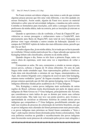 122	   Silva, G.F.; Penna, R.; Carneiro, L.C.C. (Org.)

      Na Funai existem servidores relapsos, mas temos a sorte de que existem
algumas poucas pessoas que têm uma visão diferente, e nos têm ajudado em
nossas limitações. Assim sendo, alguém da Funai teve acesso ao material
informativo sobre uma tal universidade indígena, e mandou-me pelo correio.
Continha os formulários para inscrições, corri atrás e consegui inscrever três
professores da minha aldeia, tudo na correria, pois as inscrições já estavam se
encerrando.
      Quando se aproximou o dia do vestibular, a Funai de Chapecó/SC pro-
videnciou as nossas passagens e embarcamos rumo a Cuiabá/MT, mais
precisamente para Barra do Bugres/MT, num total de nove Kaingang para
pleitear vinte vagas ofertadas a outros estados da federação. Quando vi o
campus da UNEMAT repleto de índios das mais diferentes etnias, percebi que
não iria ser fácil.
      Passados alguns dias, já em minha aldeia, fui avisada que eu havia passado
no vestibular. Efetuei minha matrícula por fax, e fique sabendo que apenas três
Kaingáng tinham sido classificados, somente eu da minha aldeia.
      Quando chegou o dia, fomos os três fazer a primeira Etapa, outra vez
estava cheia de esperança, senti mais uma vez a importância de voltar a
sonhar.
      Começaram as aulas. De cara, começamos a estudar as nossas origens,
nossos povos, culturas e línguas de 36 etnias diferentes. Os sons de cada
língua estão sendo estudados aqui. Suas representações gráficas e fonéticas.
Cada etnia está descobrindo a estrutura de sua língua, etnomatemática etc.
Aqui, não estamos brigando com a máquina de escrever para falar kaingáng,
estamos numa verdadeira “guerra” de línguas cruzadas com o “computador”,
porque estamos querendo que ele fale não apenas kaingáng, mas as 36 línguas
indígenas diferentes faladas pelos acadêmicos do 3º Grau Indígena.
      Nós, Kaingáng e outros povos indígenas mais aculturados de outras
regiões do Brasil, sofremos muita discriminação por parte de alguns povos
indígenas do Mato Grosso no 3º Grau Indígena, principalmente dos Xavante,
que consideram-se mais índios do que os demais por terem suas culturas
mais preservadas. Mas tudo isso teve seu ponto positivo, pois tivemos a
oportunidade de socializar as diferentes histórias de contato destes povos
indígenas que compunham o 3º Grau Indígena, possibilitando entender que
tudo isso resultou do processo de colonização do território brasileiro, em que
os povos indígenas mais afastados do litoral permaneceram mais preservados,
e os povos indígenas mais próximos ao litoral foram contatados a “ferro e
fogo”, onde nações inteiras foram dizimadas pelas frentes colonizadoras. Toda
essa polêmica resultou na gratidão e reconhecimento dos povos indígenas
mais favorecidos neste processo de colonização pelos povos mais atingidos e
 