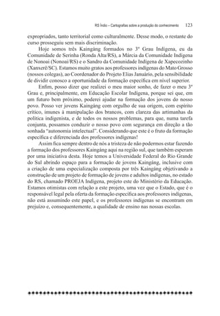 RS Índio – Cartografias sobre a produção do conhecimento	   123

expropriados, tanto territorial como culturalmente. Desse modo, o restante do
curso prosseguiu sem mais discriminação.
      Hoje somos três Kaingáng formados no 3º Grau Indígena, eu da
Comunidade de Serinha (Ronda Alta/RS), a Márcia da Comunidade Indígena
de Nonoai (Nonoai/RS) e o Sandro da Comunidade Indígena de Xapecozinho
(Xanxerê/SC). Estamos muito gratos aos professores indígenas do Mato Grosso
(nossos colegas), ao Coordenador do Projeto Elias Januário, pela sensibilidade
de dividir conosco a oportunidade da formação específica em nível superior.
      Enfim, posso dizer que realizei o meu maior sonho, de fazer o meu 3º
Grau e, principalmente, em Educação Escolar Indígena, porque sei que, em
um futuro bem próximo, poderei ajudar na formação dos jovens do nosso
povo. Posso ver jovens Kaingáng com orgulho de sua origem, com espírito
crítico, imunes à manipulação dos brancos, com clareza das artimanhas da
política indigenista, e de todos os nossos problemas, para que, numa tarefa
conjunta, possamos conduzir o nosso povo com segurança em direção a tão
sonhada “autonomia intelectual”. Considerando que este é o fruto da formação
específica e diferenciada dos professores indígenas!
      Assim fica sempre dentro de nós a tristeza de não podermos estar fazendo
a formação dos professores Kaingáng aqui na região sul, que também esperam
por uma iniciativa desta. Hoje temos a Universidade Federal do Rio Grande
do Sul abrindo espaço para a formação de jovens Kaingáng, inclusive com
a criação de uma especialização composta por três Kaingáng objetivando a
construção de um projeto de formação de jovens e adultos indígenas, no estado
do RS, chamado PROEJA Indígena, projeto este do Ministério da Educação.
Estamos otimistas com relação a este projeto, uma vez que o Estado, que é o
responsável legal pela oferta da formação específica aos professores indígenas,
não está assumindo este papel, e os professores indígenas se encontram em
prejuízo e, consequentemente, a qualidade de ensino nas nossas escolas.
 