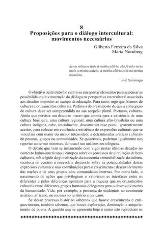8
      Proposições para o diálogo intercultural:
              movimentos necessários
                                                 Gilberto Ferreira da Silva
                                                          Marta Nornberg


                                Se eu voltasse hoje à minha aldeia, ela já não seria
                                mais a minha aldeia, a minha aldeia está na minha
                                memória.
                                                                     José Saramago


      O objetivo deste trabalho centra-se em aportar elementos para se pensar as
possibilidades de construção do diálogo na perspectiva intercultural associado
aos desafios impostos ao campo da educação. Para tanto, urge que falemos de
culturas e cruzamentos culturais. Partimos do pressuposto de que a concepção
de cultura deve ser compreendida na sua acepção plural. Portanto, culturas.
Ainda que persista um discurso macro que aponta para a existência de uma
cultura brasileira, uma cultura regional, uma cultura afro-brasileira ou uma
cultura indígena, cabe, inicialmente, desconstruir esse ponto, aparentemente
aceitos, para colocar em evidência a existência de expressões culturais que se
vinculam com maior ou menor intensidade a determinadas práticas culturais
de pessoas, grupos ou comunidades. Se quisermos, podemos igualmente nos
reportar ao termo minorias, tão usual nas análises sociológicas.
      O debate que vem se instaurando com vigor nestas últimas décadas no
contexto latino-americano e europeu sobre os processos de circulação de bens
culturais, sob a égide da globalização da economia e mundialização da cultura,
recoloca no cenário a necessária discussão sobre as potencialidades destas
expressões culturais e suas contribuições para o crescimento e desenvolvimento
das nações e de seus grupos e/ou comunidades internas. Por outro lado, o
nascimento de ações que privilegiam e valorizam as interfaces entre os
diferentes e pelas diferenças apontam para a riqueza que os cruzamentos
culturais entre diferentes grupos humanos delegaram para o desenvolvimento
da humanidade. Vide, por exemplo, a presença de ocidentais no continente
asiático, africano, ou mesmo no território americano.
      Se desse processo histórico sabemos que houve crescimento e enri-
quecimento, também sabemos que houve exploração, dominação e aniquila-
mento de povos. A questão que se apresenta hoje é como não reproduzir os
 