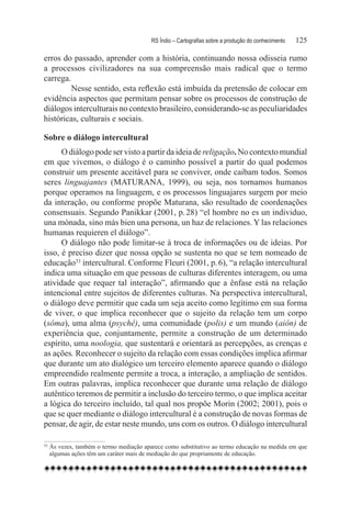 RS Índio – Cartografias sobre a produção do conhecimento	   125

erros do passado, aprender com a história, continuando nossa odisseia rumo
a processos civilizadores na sua compreensão mais radical que o termo
carrega.
         Nesse sentido, esta reflexão está imbuída da pretensão de colocar em
evidência aspectos que permitam pensar sobre os processos de construção de
diálogos interculturais no contexto brasileiro, considerando-se as peculiaridades
históricas, culturais e sociais.

Sobre o diálogo intercultural
      O diálogo pode ser visto a partir da ideia de religação. No contexto mundial
em que vivemos, o diálogo é o caminho possível a partir do qual podemos
construir um presente aceitável para se conviver, onde caibam todos. Somos
seres linguajantes (MATURANA, 1999), ou seja, nos tornamos humanos
porque operamos na linguagem, e os processos linguajares surgem por meio
da interação, ou conforme propõe Maturana, são resultado de coordenações
consensuais. Segundo Panikkar (2001, p. 28) “el hombre no es un individuo,
una mónada, sino más bien una persona, un haz de relaciones. Y las relaciones
humanas requieren el diálogo”.
      O diálogo não pode limitar-se à troca de informações ou de ideias. Por
isso, é preciso dizer que nossa opção se sustenta no que se tem nomeado de
educação33 intercultural. Conforme Fleuri (2001, p. 6), “a relação intercultural
indica uma situação em que pessoas de culturas diferentes interagem, ou uma
atividade que requer tal interação”, afirmando que a ênfase está na relação
intencional entre sujeitos de diferentes culturas. Na perspectiva intercultural,
o diálogo deve permitir que cada um seja aceito como legítimo em sua forma
de viver, o que implica reconhecer que o sujeito da relação tem um corpo
(sôma), uma alma (psychê), uma comunidade (polis) e um mundo (aiôn) de
experiência que, conjuntamente, permite a construção de um determinado
espírito, uma noologia, que sustentará e orientará as percepções, as crenças e
as ações. Reconhecer o sujeito da relação com essas condições implica afirmar
que durante um ato dialógico um terceiro elemento aparece quando o diálogo
empreendido realmente permite a troca, a interação, a ampliação de sentidos.
Em outras palavras, implica reconhecer que durante uma relação de diálogo
autêntico teremos de permitir a inclusão do terceiro termo, o que implica aceitar
a lógica do terceiro incluído, tal qual nos propõe Morin (2002; 2001), pois o
que se quer mediante o diálogo intercultural é a construção de novas formas de
pensar, de agir, de estar neste mundo, uns com os outros. O diálogo intercultural

33
    	Às vezes, também o termo mediação aparece como substitutivo ao termo educação na medida em que
     algumas ações têm um caráter mais de mediação do que propriamente de educação.
 