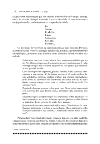 126	    Silva, G.F.; Penna, R.; Carneiro, L.C.C. (Org.)

exige aceitar e reconhecer que um terceiro elemento ou o nós surge, emerge,
nasce da relação dialogal, tornando viável a alteridade. E brincando com a
conjugação verbal, teríamos o ser no tempo da alteridade:
                                                  Eu
                                                  Sou tu
                                                  És ele/ela
                                                  É nós
                                                  Somos vós
                                                  Sois eles
                                                  São eu34...
      Os diferentes povos vivem de suas memórias, de suas histórias. Por isso,
fazendo uso desse recurso, a contação e audição de histórias, algo eminentemente
antropológico, propomos uma história como elemento ilustrativo para esta
reflexão:
              Dois irmãos moravam como vizinhos. Suas terras eram divididas por um
              rio. Nos últimos tempos, um desentendimento sobre as divisas que já vinha
              de longe começou a se avolumar. Brigaram tão feio que não quiseram mais
              se ver, que dirá, se falar.
              Certo dia chegou um carpinteiro, pedindo trabalho. Vinha com suas ferra-
              mentas e a sua vontade. Só lhe faltava uma tarefa. O irmão resolveu dar
              uma utilidade ao monte de madeira e tábuas que estavam empilhadas no
              pátio. Pediu ao carpinteiro que construísse uma cerca bem alta na beira
              do rio, para que não precisasse mais ver nenhum sinal do seu irmão. Em
              seguida, viajou.
              Depois de algumas semanas voltou para casa. Ficou muito incomodado
              com o que viu. Em lugar de uma cerca, o carpinteiro tinha construído uma
              ponte.
              Enquanto xingava o carpinteiro por essa alteração da ordem de serviço, viu
              o seu irmão vindo pela ponte, de braços erguidos, pedindo perdão. Ele não
              se agüentou e foi ao encontro do irmão, fazer as pazes.
              Quando se deram conta, o carpinteiro já ia longe. Chamaram-no de volta.
              Queriam comemorar e festejar a reconciliação. Mas o carpinteiro pediu
              licença de continuar o seu caminho. “Ainda tenho muitas pontes a cons-
              truir”.

     Para produzir relações de alteridade, em que o diálogo seja ação evidente,
é preciso atuar como um construtor de pontes. A história do construtor de pontes
funciona para nós como uma imagem que permite visibilizar diferentes papéis

34	Edson Ponick (2005).
 