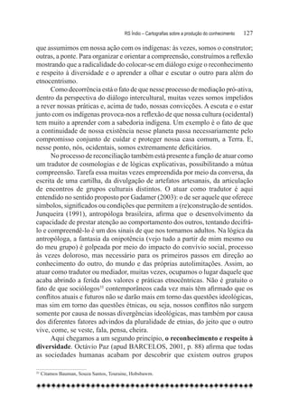 RS Índio – Cartografias sobre a produção do conhecimento	   127

que assumimos em nossa ação com os indígenas: às vezes, somos o construtor;
outras, a ponte. Para organizar e orientar a compreensão, construímos a reflexão
mostrando que a radicalidade do colocar-se em diálogo exige o reconhecimento
e respeito à diversidade e o aprender a olhar e escutar o outro para além do
etnocentrismo.
      Como decorrência está o fato de que nesse processo de mediação pró-ativa,
dentro da perspectiva do diálogo intercultural, muitas vezes somos impelidos
a rever nossas práticas e, acima de tudo, nossas convicções. A escuta e o estar
junto com os indígenas provoca-nos a reflexão de que nossa cultura (ocidental)
tem muito a aprender com a sabedoria indígena. Um exemplo é o fato de que
a continuidade de nossa existência nesse planeta passa necessariamente pelo
compromisso conjunto de cuidar e proteger nossa casa comum, a Terra. E,
nesse ponto, nós, ocidentais, somos extremamente deficitários.
      No processo de reconciliação também está presente a função de atuar como
um tradutor de cosmologias e de lógicas explicativas, possibilitando a mútua
compreensão. Tarefa essa muitas vezes empreendida por meio da conversa, da
escrita de uma cartilha, da divulgação de artefatos artesanais, da articulação
de encontros de grupos culturais distintos. O atuar como tradutor é aqui
entendido no sentido proposto por Gadamer (2003): o de ser aquele que oferece
símbolos, significados ou condições que permitem a (re)construção de sentidos.
Junqueira (1991), antropóloga brasileira, afirma que o desenvolvimento da
capacidade de prestar atenção ao comportamento dos outros, tentando decifrá-
lo e compreendê-lo é um dos sinais de que nos tornamos adultos. Na lógica da
antropóloga, a fantasia da onipotência (vejo tudo a partir de mim mesmo ou
do meu grupo) é golpeada por meio do impacto do convívio social, processo
às vezes doloroso, mas necessário para os primeiros passos em direção ao
conhecimento do outro, do mundo e das próprias autolimitações. Assim, ao
atuar como tradutor ou mediador, muitas vezes, ocupamos o lugar daquele que
acaba abrindo a ferida dos valores e práticas etnocêntricas. Não é gratuito o
fato de que sociólogos35 contemporâneos cada vez mais têm afirmado que os
conflitos atuais e futuros não se darão mais em torno das questões ideológicas,
mas sim em torno das questões étnicas, ou seja, nossos conflitos não surgem
somente por causa de nossas divergências ideológicas, mas também por causa
dos diferentes fatores advindos da pluralidade de etnias, do jeito que o outro
vive, come, se veste, fala, pensa, cheira.
      Aqui chegamos a um segundo princípio, o reconhecimento e respeito à
diversidade. Octávio Paz (apud BARCELOS, 2001, p. 88) afirma que todas
as sociedades humanas acabam por descobrir que existem outros grupos

35
    	Citamos Bauman, Souza Santos, Touraine, Hobsbawm.
 