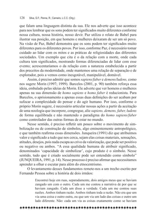 128	   Silva, G.F.; Penna, R.; Carneiro, L.C.C. (Org.)

que falam uma linguagem distinta da sua. Ele nos adverte que isso acontece
para nos lembrar que os sons podem ter significados muito diferentes conforme
nossa cultura, nossa história, nosso devir. Paz utiliza o relato de Babel para
ilustrar sua posição, em que homens e mulheres deixaram de ser um só povo.
Na visão de Paz, Babel demonstra que os sons podem ter significados muito
diferentes para os diferentes povos. Por isso, conforme Paz, é necessário tomar
cuidado ao lidar com os mitos e as práticas de religiosidades das diferentes
sociedades. Um exemplo que cita é o da relação com a morte, onde cada
cultura tem significados, mostrando formas diferenciadas de lidar com esse
evento; acrescentaríamos o da relação com a natureza estabelecida a partir
dos preceitos da modernidade, onde mantemos uma relação de separação e de
explorador, pois a vemos como inesgotável, manipulável, domável.
      Assim, é preciso admitir que somos sapiens/faber e demens/ludens, como
nos sugere Morin (1997; 1999). Barcelos (2001, p. 90) também reforça essa
ideia, embalado pelas ideias de Morin. Ele adverte que ver homens e mulheres
apenas na sua dimensão de homo sapiens e homo faber é reducionista. Para
Barcelos, o aprisionamento a apenas essas duas definições do ser acabam por
sufocar a complexidade do pensar e do agir humano. Por isso, conforme o
próprio Morin sugere, é necessário articular nossas ações a partir da aceitação
de uma noologia que incorpore, congregue, alie sapiens, demens, faber, ludens
de forma equilibrada e não mantendo o paradigma do homo sapiens/faber
como controlador das outras formas de estar no mundo.
      Nesse sentido, é preciso refletir um pouco sobre o movimento de sim-
bolização ou de construção de símbolos, algo eminentemente antropológico,
e que também reafirma essas dimensões. Junqueira (1991) diz que atribuímos
valor e significado a tudo que nos cerca, sejam elas coisas materiais, sensações,
atitudes, desejos, pois nada escapa ao crivo da valorização, que pode ser positivo
ou negativo ou ambos. “A essa qualidade humana de atribuir significado,
denominados ‘capacidade de simbolizar’, cujo produto é o símbolo. Nesse
sentido, tudo que é criado socialmente pode ser entendido como símbolo”
(JUNQUEIRA, 1991, p. 14). Nesse processo é preciso afirmar que necessitamos
aprender a olhar e escutar para além do etnocentrismo.
      O levantamento desses fundamentos remete-nos a um trecho escrito por
Fernando Pessoa sobre a história de dois irmãos:
             Encontrei hoje em ruas, separadamente, dois amigos meus que se haviam
             zangado um com o outro. Cada um me contou a narrativa de por que se
             haviam zangado. Cada um disse a verdade. Cada um me contou suas
             razões. Ambos tinham razão. Ambos tinham toda a razão. Não era que um
             via uma coisa e outro outra, ou que um via um lado das coisas e outro um
             lado diferente. Não: cada um via as coisas exatamente como se haviam
 