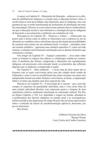 12	   Silva, G.F.; Penna, R.; Carneiro, L.C.C. (Org.)

      A seguir, no Capítulo II – Dimensões da Educação – enfocam-se os dile-
mas do analfabetismo indígena e a relação entre a educação formal e etnia. A
escola torna-se uma necessidade, uma imposição, para os indígenas, mas sem
garantia de que se tenha transformado de instrumento de dominação em meio
de emancipação. Discute-se a convivência num contexto étnico e multicultural,
em que a educação escolar é uma alternativa e estratégia dos povos indígenas
de buscarem a sua autonomia e melhorias nas condições de vida
      Prossegue-se no Capítulo III – Natureza e cultura – conhecendo um
pouco mais a forma como os índios se relacionam com a natureza no ato de
alimentar-se e também como o alcoolismo atua na dissolução das possibilidades
de construir auto-estima em um ambiente hostil. A cultura – entendida como
um sistema simbólico – apresenta uma culinária específica. E, como em todo
sistema, a culinária está fortemente entrelaçada com os demais elementos que
constituem o sistema.
      Nos artigos do Capítulo IV – Espaços construídos –, lê-se tanto sobre
como se formam os espaços das aldeias e a simbologia contida nas constru-
ções. O problema das formas, composição e dimensões dos agrupamentos
indígenas sul-americanos está colocado desde os primórdios das reflexões
daqueles que se dedicam a compreender a região
      No Capítulo V – Meio ambiente –  o texto trata de dizer quem são os
Guarani com os quais convivemos pelas ruas das cidades deste estado da
Federação e como vivem no encolhimento das matas seculares nas quais seus
antepassados faziam seu andar. Retrata a convivência, as festas, a organização
tribal e os mitos que fundam uma ética especial de vida.
      Discute-se no Capítulo VI – A reinvenção de si mesmo – que a arte não
cumpre os requisitos da genialidade individual, nem é vista como fruto de
uma criação individual absoluta, mas representa gestos e imagens de uma
experiência coletiva, totalmente entrelaçada na construção cultural. Por fim,
no último Capítulo, o VII, Lei, dignidade e espaço no mundo, abordam-se
a problemática dos direitos indígenas no mundo atual e as consequências
político-jurídicas das disposições do artigo 46 pelo fato de terem repercussões
sobre o conteúdo do direito de autodeterminação aplicável, doravante, aos
povos autóctones.
      Boa leitura.

                                                             Gilberto Ferreira da Silva
                                                                         Rejane Penna
                                                        Luiz Carlos da Cunha Carneiro
 