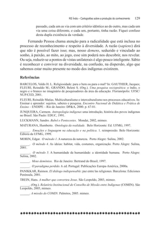 RS Índio – Cartografias sobre a produção do conhecimento	   129

            passado, cada um as via com um critério idêntico ao do outro, mas cada um
            via uma coisa diferente, e cada um, portanto, tinha razão. Fiquei confuso
            desta dupla existência da verdade.
     Fernando Pessoa chama atenção para a radicalidade que está inclusa no
processo de reconhecimento e respeito à diversidade. A razão (sapiens) dirá
que não é possível fazer isso; mas, nosso demens, seduzido e vinculado ao
sonho, à paixão, ao mito, ao jogo, esse sim poderá nos descobrir, nos revelar.
Ou seja, reduzir-se a pontos de vistas unilaterais é algo pouco inteligente. Sábio
é reconhecer e conviver na diversidade, na confusão, na dispersão, algo que
sabemos estar muito presente no modo dos indígenas existirem.

Referências
BARCELOS, Valdo H. L. Religiosidade: para o bem ou para o mal? In: GAUTHIER, Jacques;
FLEURI, Reinaldo M.; GRANDO, Beleni S. (Org.). Uma pesquisa sociopoética: o índio, o
negro e o branco no imaginário de pesquisadores da área da educação. Florianópolis: UFSC/
NUP/CED, 2001.
FLEURI, Reinaldo Matias. Multiculturalismo e interculturalismo nos processos educativos. In:
Ensinar e aprender: sujeitos, saberes e pesquisa. Encontro Nacional de Didática e Prática de
Ensino – ENDIPE – Rio de Janeiro: DP&A, 2000. p. 67-81.
JUNQUEIRA, Carmem. Antropologia indígena: uma introdução, história dos povos indígenas
no Brasil. São Paulo: EDUC, 1991.
LUCKMANN, Sandro. Babel e Pentecostes. Mondaí, 2002, mimeo.
MATURANA, Humberto. Ontologia da realidade. Belo Horizonte: Ed. UFMG, 1997.
______. Emoções e linguagem na educação e na política. 1. reimpressão. Belo Horizonte:
Editora da UFMG, 1999.
MORIN, Edgar. O método 1. A natureza da natureza. Porto Alegre: Sulina, 2002.
______. O método 4. As ideias: habitat, vida, costumes, organização. Porto Alegre: Sulina,
2001.
______. O método 5. A humanidade da humanidade: a identidade humana. Porto Alegre:
Sulina, 2002.
______. Meus demônios. Rio de Janeiro: Bertrand do Brasil, 1997.
______. O paradigma perdido. 6. ed. Portugal: Publicações Europa-América, 2000a.
PANIKKAR, Raimon. El diálogo indispensable: paz entre las religiones. Barcelona: Ediciones
Península, 2001.
TREIN, Hans. A mulher que converteu Jesus. São Leopoldo, 2003, mimeo.
______. (Org.). Relatório Institucional do Conselho de Missão entre Indígenas (COMIN). São
Leopoldo, 2005, mimeo.
______. A missão do COMIN. Palmitos, 2005. mimeo.
 
