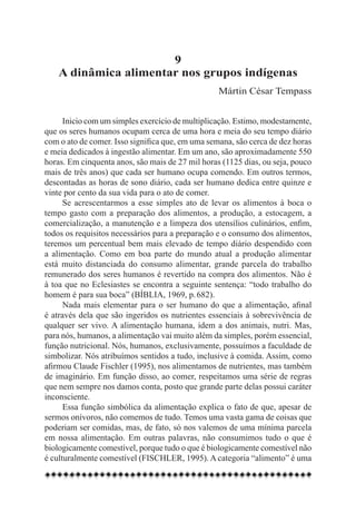 9
    A dinâmica alimentar nos grupos indígenas
                                                  Mártin César Tempass


      Inicio com um simples exercício de multiplicação. Estimo, modestamente,
que os seres humanos ocupam cerca de uma hora e meia do seu tempo diário
com o ato de comer. Isso significa que, em uma semana, são cerca de dez horas
e meia dedicados à ingestão alimentar. Em um ano, são aproximadamente 550
horas. Em cinquenta anos, são mais de 27 mil horas (1125 dias, ou seja, pouco
mais de três anos) que cada ser humano ocupa comendo. Em outros termos,
descontadas as horas de sono diário, cada ser humano dedica entre quinze e
vinte por cento da sua vida para o ato de comer.
      Se acrescentarmos a esse simples ato de levar os alimentos à boca o
tempo gasto com a preparação dos alimentos, a produção, a estocagem, a
comercialização, a manutenção e a limpeza dos utensílios culinários, enfim,
todos os requisitos necessários para a preparação e o consumo dos alimentos,
teremos um percentual bem mais elevado de tempo diário despendido com
a alimentação. Como em boa parte do mundo atual a produção alimentar
está muito distanciada do consumo alimentar, grande parcela do trabalho
remunerado dos seres humanos é revertido na compra dos alimentos. Não é
à toa que no Eclesiastes se encontra a seguinte sentença: “todo trabalho do
homem é para sua boca” (BÍBLIA, 1969, p. 682).
      Nada mais elementar para o ser humano do que a alimentação, afinal
é através dela que são ingeridos os nutrientes essenciais à sobrevivência de
qualquer ser vivo. A alimentação humana, idem a dos animais, nutri. Mas,
para nós, humanos, a alimentação vai muito além da simples, porém essencial,
função nutricional. Nós, humanos, exclusivamente, possuímos a faculdade de
simbolizar. Nós atribuímos sentidos a tudo, inclusive à comida. Assim, como
afirmou Claude Fischler (1995), nos alimentamos de nutrientes, mas também
de imaginário. Em função disso, ao comer, respeitamos uma série de regras
que nem sempre nos damos conta, posto que grande parte delas possui caráter
inconsciente.
      Essa função simbólica da alimentação explica o fato de que, apesar de
sermos onívoros, não comemos de tudo. Temos uma vasta gama de coisas que
poderiam ser comidas, mas, de fato, só nos valemos de uma mínima parcela
em nossa alimentação. Em outras palavras, não consumimos tudo o que é
biologicamente comestível, porque tudo o que é biologicamente comestível não
é culturalmente comestível (FISCHLER, 1995). A categoria “alimento” é uma
 