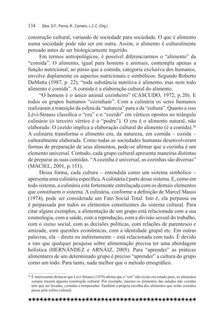 134	     Silva, G.F.; Penna, R.; Carneiro, L.C.C. (Org.)

construção cultural, variando de sociedade para sociedade. O que é alimento
numa sociedade pode não ser em outra. Assim, o alimento é culturalmente
pensado antes de ser biologicamente ingerido.
      Em termos antropológicos, é possível diferenciarmos o “alimento” da
“comida”. O alimento, igual para homens e animais, contempla apenas a
função nutricional, ao passo que a comida, categoria exclusiva dos humanos,
envolve duplamente os aspectos nutricionais e simbólicos. Segundo Roberto
DaMatta (1987, p. 22), “toda substância nutritiva é alimento, mas nem todo
alimento é comida”. A comida é a elaboração cultural do alimento.
      “O homem é o único animal cozinheiro” (CASCUDO, 1972, p. 20). E
todos os grupos humanos “cozinham”. Com a culinária os seres humanos
realizaram a transição da esfera da “natureza” para a da “cultura”. Quanto a isso
Lévi-Strauss classifica o “cru” e o “cozido” em vértices opostos no triângulo
culinário (o terceiro vértice é o “podre”). O cru é o alimento natural, não
elaborado. O cozido implica a elaboração cultural do alimento (é a comida).36
A culinária transforma o alimento cru, da natureza, em comida – cozida –
culturalmente elaborada. Como todas as sociedades humanas desenvolveram
formas de preparação de seus alimentos, pode-se afirmar que a cozinha é um
elemento universal. Contudo, cada grupo cultural apresenta maneiras distintas
de preparar as suas comidas. “A cozinha é universal; as cozinhas são diversas”
(MACIEL, 2001, p. 151).
      Dessa forma, cada cultura – entendida como um sistema simbólico –
apresenta uma culinária específica. A culinária é parte desse sistema. E, como em
todo sistema, a culinária está fortemente entrelaçada com os demais elementos
que constituem o sistema. A culinária, conforme a definição de Marcel Mauss
(1974), pode ser considerada um Fato Social Total. Isto é, ela perpassa ou
é perpassada por todos os elementos constituintes do sistema cultural. Para
citar alguns exemplos, a alimentação de um grupo está relacionada com a sua
cosmologia, com a saúde, com a reprodução, com a divisão sexual do trabalho,
com o status social, com as decisões políticas, com relações de parentesco e
amizade, com questões econômicas, com a identidade grupal etc. Em outras
palavras, ela – direta ou indiretamente – está relacionada com tudo. É devido
a isto que qualquer pesquisa sobre alimentação precisa ter uma abordagem
holística (HERNÁNDEZ e ARNÁIZ, 2005). Para “aprender” as práticas
alimentares de um determinado grupo é preciso “aprender” a cultura do grupo
como um todo. Para tanto, nada melhor que o método etnográfico.

36
  	É interessante destacar que Lévi-Strauss (1979) afirma que o “cru” não existe em estado puro, os alimentos
   sempre trazem alguma construção cultural. Por exemplo, mesmo os alimentos das saladas não cozidas
   têm que ser lavadas, cortadas e temperadas. Também a própria escolha dos alimentos que serão comidos
   passa pela esfera cultural.
 