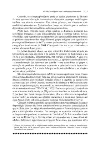 RS Índio – Cartografias sobre a produção do conhecimento	   135

      Contudo, essa interdependência entre os vários elementos do sistema
faz com que uma alteração em um desses elementos provoque modificações
também nos demais elementos. Em outras palavras, um elemento pode
modificar todo o sistema. Assim também ocorre na culinária, pois a mudança
de práticas alimentares modifica a cultura como um todo.
      Posto isso, pretendo neste artigo analisar a dinâmica alimentar nas
sociedades indígenas e suas consequências para o sistema cultural nessas
sociedades. Para exemplificar os argumentos que serão expostos farei referência
às práticas alimentares dos Mbyá-Guarani, grupo indígena com significativa
presença no Rio Grande do Sul37 e com os quais eu venho realizando pesquisas
etnográficas desde o ano de 2004. Começarei com um breve relato sobre a
cultura alimentar desse grupo.
      Os Mbyá-Guarani obtêm os seus alimentos tradicionais através da
horticultura, da caça, da pesca e da coleta. O trabalho na horticultura e na
coleta é desenvolvido, conjuntamente, por homens e mulheres. A caça e a
pesca são atividades exclusivamente masculinas. Já a preparação dos alimentos
– a transformação dos nutrientes em comida – cabe às mulheres do grupo. A
obtenção de produtos alimentares representa a principal e mais importante
ocupação do grupo. E é a partir dela que as demais atividades e as relações
sociais são organizadas.
      São alimentos tradicionais para os Mbyá-Guarani aqueles que foram criados
pelas divindades desse grupo para que eles possam se alimentar. O consumo
desses alimentos, que envolvem espécies animais e vegetais, de acordo com
a cosmologia dos Mbyá-Guarani, os possibilita alcançar a perfeição dos seus
corpos e espíritos (aguyje), ascendendo ao mundo sobrenatural onde viverão
com e como os deuses (TEMPASS, 2005). Em outras palavras, consumindo
seus alimentos tradicionais os Mbyá-Guarani também se tornarão deuses.
É por isso que, desde tempos imemoriais, eles se esforçam em reproduzir
(preservando) as sementes das plantas tradicionais e os animais passíveis de
caça. Nesse grupo indígena, consumir significa primeiramente preservar.
      Contudo, o simples consumo desses alimentos pouco adianta para o alcance
da perfeição se esses não forem obtidos conforme os preceitos cosmológicos. É
que as divindades dos Mbyá-Guarani estabeleceram as formas (regras) corretas
para a obtenção dos alimentos. Por exemplo, as sementes tradicionais que
serão plantadas precisam primeiramente “participar” de determinados rituais
na Casa de Rezas (Opy). Depois podem ser plantadas sem a necessidade de
adubos, defensivos agrícolas e/ou irrigação. Se os ritos, que continuam até a
37
    	Além do Rio Grande do Sul, os Mbyá-Guarani também possuem aldeias nos Estados de Santa Catarina,
     Paraná, São Paulo, Rio de Janeiro e Espírito Santo. Também na Argentina, Paraguai e Uruguai os Mbyá-
     Guarani se fazem presentes.
 