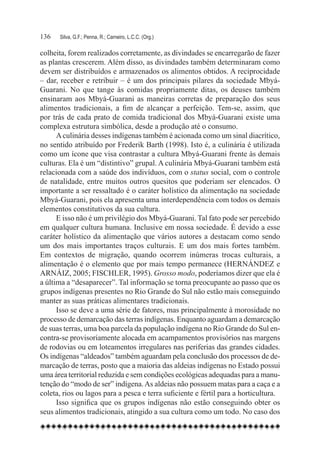 136	   Silva, G.F.; Penna, R.; Carneiro, L.C.C. (Org.)

colheita, forem realizados corretamente, as divindades se encarregarão de fazer
as plantas crescerem. Além disso, as divindades também determinaram como
devem ser distribuídos e armazenados os alimentos obtidos. A reciprocidade
– dar, receber e retribuir – é um dos principais pilares da sociedade Mbyá-
Guarani. No que tange às comidas propriamente ditas, os deuses também
ensinaram aos Mbyá-Guarani as maneiras corretas de preparação dos seus
alimentos tradicionais, a fim de alcançar a perfeição. Tem-se, assim, que
por trás de cada prato de comida tradicional dos Mbyá-Guarani existe uma
complexa estrutura simbólica, desde a produção até o consumo.
      A culinária desses indígenas também é acionada como um sinal diacrítico,
no sentido atribuído por Frederik Barth (1998). Isto é, a culinária é utilizada
como um ícone que visa contrastar a cultura Mbyá-Guarani frente às demais
culturas. Ela é um “distintivo” grupal. A culinária Mbyá-Guarani também está
relacionada com a saúde dos indivíduos, com o status social, com o controle
de natalidade, entre muitos outros quesitos que poderiam ser elencados. O
importante a ser ressaltado é o caráter holístico da alimentação na sociedade
Mbyá-Guarani, pois ela apresenta uma interdependência com todos os demais
elementos constitutivos da sua cultura.
      E isso não é um privilégio dos Mbyá-Guarani. Tal fato pode ser percebido
em qualquer cultura humana. Inclusive em nossa sociedade. É devido a esse
caráter holístico da alimentação que vários autores a destacam como sendo
um dos mais importantes traços culturais. E um dos mais fortes também.
Em contextos de migração, quando ocorrem inúmeras trocas culturais, a
alimentação é o elemento que por mais tempo permanece (HERNÁNDEZ e
ARNÁIZ, 2005; FISCHLER, 1995). Grosso modo, poderíamos dizer que ela é
a última a “desaparecer”. Tal informação se torna preocupante ao passo que os
grupos indígenas presentes no Rio Grande do Sul não estão mais conseguindo
manter as suas práticas alimentares tradicionais.
      Isso se deve a uma série de fatores, mas principalmente à morosidade no
processo de demarcação das terras indígenas. Enquanto aguardam a demarcação
de suas terras, uma boa parcela da população indígena no Rio Grande do Sul en-
contra-se provisoriamente alocada em acampamentos provisórios nas margens
de rodovias ou em loteamentos irregulares nas periferias das grandes cidades.
Os indígenas “aldeados” também aguardam pela conclusão dos processos de de-
marcação de terras, posto que a maioria das aldeias indígenas no Estado possui
uma área territorial reduzida e sem condições ecológicas adequadas para a manu-
tenção do “modo de ser” indígena. As aldeias não possuem matas para a caça e a
coleta, rios ou lagos para a pesca e terra suficiente e fértil para a horticultura.
      Isso significa que os grupos indígenas não estão conseguindo obter os
seus alimentos tradicionais, atingido a sua cultura como um todo. No caso dos
 