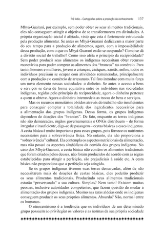 RS Índio – Cartografias sobre a produção do conhecimento	   137

Mbyá-Guarani, por exemplo, sem poder obter os seus alimentos tradicionais,
eles não conseguem atingir o objetivo de se transformarem em divindades. A
própria organização social é afetada, visto que esta é fortemente estruturada
pela produção alimentar. Se antes os Mbyá-Guarani dedicavam a maior parte
do seu tempo para a produção de alimentos, agora, com a impossibilidade
dessa produção, com o que os Mbyá-Guarani estão se ocupando? Como se dá
a divisão social do trabalho? Como isso afeta o princípio da reciprocidade?
Sem poder produzir seus alimentos os indígenas necessitam obter recursos
monetários para poder comprar os alimentos dos “brancos” no comércio. Para
tanto, homens e mulheres, jovens e crianças, caciques, xamãs, enfim, todos os
indivíduos precisam se ocupar com atividades remuneradas, principalmente
com a produção e o comércio de artesanato. Tal fato introduz com muita força
um novo elemento nessas sociedades: o dinheiro. Se antes o acesso a bens
e serviços se dava de forma equitativa entre os indivíduos nas sociedades
indígenas, regidas pelo princípio da reciprocidade, agora o dinheiro pertence
a quem o obteve. Agora o dinheiro intermedeia as trocas de bens e serviços.
     Mas os recursos monetários obtidos através do trabalho são insuficientes
para conseguir comprar a totalidade dos ingredientes necessários para
a alimentação dos grupos indígenas. Dessa forma, os grupos indígenas
dependem de doações dos “brancos”. De fato, enquanto as terras indígenas
não são demarcadas, órgãos governamentais e ONGs distribuem – de forma
irregular e insuficiente, diga-se de passagem – cestas básicas a esses indígenas.
A cesta básica é muito importante para esses grupos, pois fornece os nutrientes
necessários para a sobrevivência física. No entanto, ela não proporciona a
“sobrevivência” cultural. Ela contempla os aspectos nutricionais da alimentação,
mas não possui os aspectos simbólicos da comida dos grupos indígenas. No
caso dos Mbyá-Guarani, a cesta básica não contém os alimentos tradicionais
que foram criados pelos deuses, não foram produzidos de acordo com as regras
estabelecidas para atingir a perfeição, são prejudiciais à saúde etc. A cesta
básica não proporciona que a perfeição seja atingida.
      Se os grupos indígenas tiverem suas terras demarcadas, além de não
necessitarem mais de doações de cestas básicas, eles poderão produzir
os seus alimentos tradicionais. Produzindo seus alimentos tradicionais
estarão “preservando” a sua cultura. Simples? Nem tanto! Existem muitas
pessoas, inclusive autoridades competentes, que fazem questão de mudar a
alimentação dos grupos indígenas. Mesmo nas raras aldeias onde os indígenas
conseguem produzir os seus próprios alimentos. Absurdo? Não, normal entre
os humanos.
      O etnocentrismo é a tendência que os indivíduos de um determinado
grupo possuem ao privilegiar os valores e as normas da sua própria sociedade
 