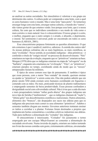 138	   Silva, G.F.; Penna, R.; Carneiro, L.C.C. (Org.)

ao analisar as outras sociedades. Ser etnocêntrico é valorizar o seu grupo em
detrimento dos outros. A cultura pode ser comparada a uma lente, com a qual
os seres humanos veem o mundo. Mas é uma lente “para perto”. Se tentarmos
enxergar longe com esta lente, enxergar outras culturas, o mundo dos “outros”,
não vamos gostar do que estamos vendo. Isso porque essa lente, que é a nossa
cultura, faz com que os indivíduos considerem o seu modo de vida como o
mais correto e o mais natural. Isso é o etnocentrismo. O nosso grupo é o certo,
o melhor, enquanto que o outro sempre é o errado, o absurdo, o deprimente,
o imoral. Tal sentimento é universal, pode ser encontrado em todos os seres
humanos (LARAIA, 2001).
      Esse etnocentrismo perpassa fortemente as questões alimentares. O que
nós comemos é que é saudável, nutritivo, saboroso. A comida dos outros não!
As nossas práticas culinárias são as mais higiênicas, as mais científicas, as
mais “evoluídas”. Nesse sentido, às sociedades indígenas – ditas primitivas – é
conferido o rótulo de “estágio inicial” no processo de desenvolvimento. “Nós”
estaríamos no topo da evolução, enquanto que os “primitivos” estariam na base.
Morgan (1978) diria que os indígenas estariam na etapa da “selvageria” ou da
“barbárie”, enquanto nós estaríamos na “civilização”. “Eles”, os “primitivos”,
estariam parados no tempo, cozinhando ainda do modo que os “nossos”
antepassados faziam há milênios.
      É típico do senso comum esse tipo de pensamento. E também é típico
que essas pessoas, com a maior “boa vontade” do mundo, queiram ensinar
ou ajudar os “primitivos” a serem como nós. Elas não podem admitir que em
pleno século XXI ainda existam seres humanos cozinhando em fogueiras e
comendo com as mãos. Ou mais, praticando técnicas de plantio rudimentares
e empregando sementes de baixa produtividade. Essas pessoas confundem a
desigualdade social com a diversidade cultural. Não é à toa que a cada dia mais
e mais pesquisadores tentam “enfiar goela abaixo” dos grupos indígenas um
novo tipo de farinha (“multimistura” – que os indígenas chamam de “ração”),
“último grito” nos descobrimentos científicos e nutricionais. Outros alimentos,
alimentos dos “brancos”, são despejados aos sacos nas aldeias para que os
indígenas não precisem mais comer os seus alimentos “primitivos”. Adubos e
sementes também chegam aos montes. Governos anteriores tentaram ensinar
os índios a cozinhar e a plantar. Fortunas foram destinadas a projetos que
implantavam hortas comunitárias e cozinhas coletivas industriais nas aldeias.
Tudo para melhorar a alimentação dos “coitados” dos indígenas.
      O etnocentrismo é interessante. “Coitados” foi justamente o termo
empregado por um cacique Mbyá-Guarani ao comentar a alimentação da
sociedade envolvente. Numa inversão de papéis, estariam aos índios tentando
nos livrar das nossas comidas sem gosto, extremamente calóricas, envenenadas
 