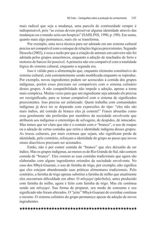 RS Índio – Cartografias sobre a produção do conhecimento	   141

mais radical que seja a mudança, uma parcela de continuidade sempre é
indispensável, pois “as coisas devem preservar alguma identidade através das
mudanças ou o mundo seria um hospício” (SAHLINS, 1990, p. 190). Em suma,
quanto mais algo permanece, mais ele se transforma.
      Por exemplo, uma nova técnica para ser adotada em um sistema cultural
precisa ser compatível com o estoque de relações lógicas preexistentes. Segundo
Descola (2002), é essa a razão por que a criação de animais em cativeiro não foi
adotada pelos grupos amazônicos, enquanto a adoção de machados de ferro e
motores de barcos foi possível. A primeira não era compatível com a totalidade
lógica do sistema cultural, enquanto a segunda era.
      Isso é válido para a alimentação que, enquanto elemento constitutivo do
sistema cultural, está constantemente sendo modificada enquanto se reproduz.
Por exemplo, novos ingredientes podem ser acrescidos à comida dos grupos
indígenas, porém esses precisam ser compatíveis com o sistema culinário
destes grupos. A não compatibilidade não impede a adoção, apenas a torna
mais complexa. Muitas vezes para que um ingrediente seja adotado ele precisa
ser ressignificado, para se tornar compatível com o sistema de significados
preexistentes. Isso precisa ser enfatizado. Quem trabalha com comunidades
indígenas já deve ter se deparado com expressões do tipo: “eles não são
mais índios, até comida de branco eles já comem!” Frases absurdas como
essa geralmente são proferidas por membros da sociedade envolvente que
atribuem aos indígenas o estereótipo de selvagens, de despidos, de intocados.
Mas temos que ter claro que não é o contato com o “branco”, o uso de roupas
ou a adoção de certas comidas que retira a identidade indígena desses grupos.
As trocas culturais, por mais extensas que sejam, não significam perda de
identidade, pelo contrário, reforçam a identidade do grupo ao passo que novos
sinais diacríticos precisam ser acionados.
      Então, não é por comer comida de “branco” que eles deixarão de ser
índios. Mas os grupos indígenas, ao menos os do Rio Grande do Sul, não comem
comida de “branco”. Eles comem as suas comidas tradicionais que agora são
elaboradas com alguns ingredientes oriundos da sociedade envolvente. No
caso dos Mbyá-Guarani, o uso de farinha de trigo, por exemplo, não significa
que eles estejam abandonando suas práticas alimentares tradicionais. Pelo
contrário, a farinha de trigo apenas substitui a farinha de milho que atualmente
eles encontram dificuldade em obter. O mbojapé (pão/bolo), antes produzido
com farinha de milho, agora é feito com farinha de trigo. Mas ele continua
sendo um mbojapé. Sua forma de preparar, seu modo de consumo e seu
significado não foram alterados. O “jeito” Mbyá-Guarani de cozinhar continua
o mesmo. O sistema culinário do grupo permanece apesar da adoção de novos
ingredientes.
 