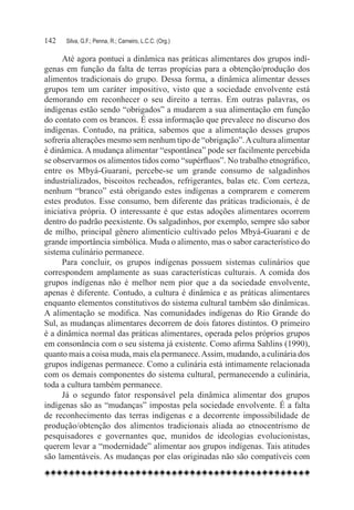 142	   Silva, G.F.; Penna, R.; Carneiro, L.C.C. (Org.)

      Até agora pontuei a dinâmica nas práticas alimentares dos grupos indí-
genas em função da falta de terras propícias para a obtenção/produção dos
alimentos tradicionais do grupo. Dessa forma, a dinâmica alimentar desses
grupos tem um caráter impositivo, visto que a sociedade envolvente está
demorando em reconhecer o seu direito a terras. Em outras palavras, os
indígenas estão sendo “obrigados” a mudarem a sua alimentação em função
do contato com os brancos. É essa informação que prevalece no discurso dos
indígenas. Contudo, na prática, sabemos que a alimentação desses grupos
sofreria alterações mesmo sem nenhum tipo de “obrigação”. A cultura alimentar
é dinâmica. A mudança alimentar “espontânea” pode ser facilmente percebida
se observarmos os alimentos tidos como “supérfluos”. No trabalho etnográfico,
entre os Mbyá-Guarani, percebe-se um grande consumo de salgadinhos
industrializados, biscoitos recheados, refrigerantes, balas etc. Com certeza,
nenhum “branco” está obrigando estes indígenas a comprarem e comerem
estes produtos. Esse consumo, bem diferente das práticas tradicionais, é de
iniciativa própria. O interessante é que estas adoções alimentares ocorrem
dentro do padrão peexistente. Os salgadinhos, por exemplo, sempre são sabor
de milho, principal gênero alimentício cultivado pelos Mbyá-Guarani e de
grande importância simbólica. Muda o alimento, mas o sabor característico do
sistema culinário permanece.
      Para concluir, os grupos indígenas possuem sistemas culinários que
correspondem amplamente as suas características culturais. A comida dos
grupos indígenas não é melhor nem pior que a da sociedade envolvente,
apenas é diferente. Contudo, a cultura é dinâmica e as práticas alimentares
enquanto elementos constitutivos do sistema cultural também são dinâmicas.
A alimentação se modifica. Nas comunidades indígenas do Rio Grande do
Sul, as mudanças alimentares decorrem de dois fatores distintos. O primeiro
é a dinâmica normal das práticas alimentares, operada pelos próprios grupos
em consonância com o seu sistema já existente. Como afirma Sahlins (1990),
quanto mais a coisa muda, mais ela permanece. Assim, mudando, a culinária dos
grupos indígenas permanece. Como a culinária está intimamente relacionada
com os demais componentes do sistema cultural, permanecendo a culinária,
toda a cultura também permanece.
      Já o segundo fator responsável pela dinâmica alimentar dos grupos
indígenas são as “mudanças” impostas pela sociedade envolvente. É a falta
de reconhecimento das terras indígenas e a decorrente impossibilidade de
produção/obtenção dos alimentos tradicionais aliada ao etnocentrismo de
pesquisadores e governantes que, munidos de ideologias evolucionistas,
querem levar a “modernidade” alimentar aos grupos indígenas. Tais atitudes
são lamentáveis. As mudanças por elas originadas não são compatíveis com
 