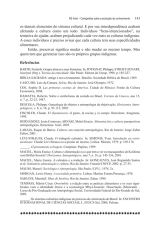 RS Índio – Cartografias sobre a produção do conhecimento	   143

os demais elementos do sistema cultural. E por sua interdependência acabam
afetando a cultura como um todo. Indivíduos “bem-intencionados”, na
tentativa de ajudar, acabam prejudicando cada vez mais as culturas indígenas.
A esses indivíduos é preciso avisar que cada cultura tem suas especificidades
alimentares.
     Então, preservar significa mudar e não mudar ao mesmo tempo. Mas
quem tem que gerenciar isso são os próprios grupos indígenas.

Referências
BARTH, Frederik. Grupos étnicos e suas fronteiras. In: POTIGNAT, Philippe; STREIFF-FENART,
Jocelyne (Org.). Teorias da etnicidade. São Paulo: Editora da Unesp, 1998. p. 185-227.
BÍBLIA SAGRADA: antigo e novo testamento. Brasília: Sociedade Bíblica do Brasil, 1969.
CASCUDO, Luiz da Câmara. Seleta. Rio de Janeiro: José Olympio, 1972.
COE, Sophie D. Las primeras cocinas de America. Cidade do México: Fondo de Cultura
Economica, 2004.
DAMATTA, Roberto. Sobre o simbolismo da comida no Brasil. Correio da Unesco, ano 15,
n. 7, p. 22-23, 1987.
DESCOLA, Philippe. Genealogia de objetos e antropologia da objetivação. Horizontes Antro-
pológicos, v. 8, n. 18, p. 93-112, 2002.
FISCHLER, Claude. El (h)omnívoro: el gusto, la cocina y el cuerpo. Barcelona: Anagrama,
1995.
HERNÁNDEZ, Jesús Contreras; ARNÁIZ, Mabel Gracia. Alimentación y cultura: perspectivas
antropológicas. Barcelona: Ariel, 2005.
LARAIA, Roque de Barros. Cultura: um conceito antropológico. Rio de Janeiro: Jorge Zahar
Editor, 2001.
LÉVI-STRAUSS, Claude. O triângulo culinário. In: SIMONIS, Yvan. Introdução ao estru-
turalismo: Claude Lévi-Strauss ou a paixão do incesto. Lisboa: Moraes, 1979. p. 169-176.
______. O pensamento selvagem. Campinas: Papirus, 1989.
MACIEL, Maria Eunice. Cultura e alimentação ou o que tem a ver os macaquinhos de Koshima
com Brillat-Savarin? Horizontes Antropológicos, ano 7, n. 16, p. 145-156, 2001.
MACIEL, Maria Eunice. A culinária e a tradição. In: GONÇALVES, José Reginaldo Santos
et al. Seminário alimentação e cultura. Rio de Janeiro: Funarte/CNFCP, 2002. p. 27-35.
MAUSS, Marcel. Sociologia e Antropologia. São Paulo: E.P.U., 1974. 2v.
MORGAN, Lewis Henry. A sociedade primitiva. Lisboa: Martins Fontes/Presença, 1978.
SAHLINS, Marshall. Ilhas de história. Rio de Janeiro: Zahar, 1990.
TEMPASS, Mártin César. Orerémbiú: a relação entre as práticas alimentares e os seus signi-
ficados com a identidade étnica e a cosmologia Mbyá-Guarani. Dissertação (Mestrado) –
Curso de Pós-Graduação em Antropologia Social, Universidade Federal do Rio Grande do Sul,
2005.
______. Os sistemas culinários indígenas no processo de colonização do Brasil. In: Encontro
Internacional de Ciências Sociais, I., III ECS-Sul, 2008, Pelotas.
 