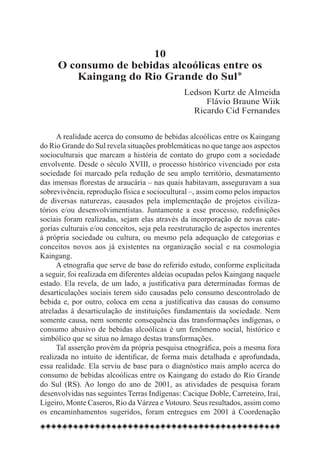 10
     O consumo de bebidas alcoólicas entre os
        Kaingang do Rio Grande do Sul*
                                               Ledson Kurtz de Almeida
                                                    Flávio Braune Wiik
                                                 Ricardo Cid Fernandes


      A realidade acerca do consumo de bebidas alcoólicas entre os Kaingang
do Rio Grande do Sul revela situações problemáticas no que tange aos aspectos
socioculturais que marcam a história de contato do grupo com a sociedade
envolvente. Desde o século XVIII, o processo histórico vivenciado por esta
sociedade foi marcado pela redução de seu amplo território, desmatamento
das imensas florestas de araucária – nas quais habitavam, asseguravam a sua
sobrevivência, reprodução física e sociocultural –, assim como pelos impactos
de diversas naturezas, causados pela implementação de projetos civiliza-
tórios e/ou desenvolvimentistas. Juntamente a esse processo, redefinições
sociais foram realizadas, sejam elas através da incorporação de novas cate-
gorias culturais e/ou conceitos, seja pela reestruturação de aspectos inerentes
à própria sociedade ou cultura, ou mesmo pela adequação de categorias e
conceitos novos aos já existentes na organização social e na cosmologia
Kaingang.
      A etnografia que serve de base do referido estudo, conforme explicitada
a seguir, foi realizada em diferentes aldeias ocupadas pelos Kaingang naquele
estado. Ela revela, de um lado, a justificativa para determinadas formas de
desarticulações sociais terem sido causadas pelo consumo descontrolado de
bebida e, por outro, coloca em cena a justificativa das causas do consumo
atreladas à desarticulação de instituições fundamentais da sociedade. Nem
somente causa, nem somente consequência das transformações indígenas, o
consumo abusivo de bebidas alcoólicas é um fenômeno social, histórico e
simbólico que se situa no âmago destas transformações.
      Tal asserção provém da própria pesquisa etnográfica, pois a mesma fora
realizada no intuito de identificar, de forma mais detalhada e aprofundada,
essa realidade. Ela serviu de base para o diagnóstico mais amplo acerca do
consumo de bebidas alcoólicas entre os Kaingang do estado do Rio Grande
do Sul (RS). Ao longo do ano de 2001, as atividades de pesquisa foram
desenvolvidas nas seguintes Terras Indígenas: Cacique Doble, Carreteiro, Iraí,
Ligeiro, Monte Caseros, Rio da Várzea e Votouro. Seus resultados, assim como
os encaminhamentos sugeridos, foram entregues em 2001 à Coordenação
 