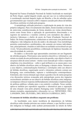 RS Índio – Cartografias sobre a produção do conhecimento	   145

Regional da Funasa (Fundação Nacional de Saúde) localizada no município
de Porto Alegre, capital daquele estado, que por sua vez os redirecionariam
à coordenação nacional daquele órgão em Brasília, a fim de subsidiar ações
governamentais que visassem coibir o impacto causado pelo abuso de bebidas
alcoólicas conforme revelado pela pesquisa.
      A metodologia utilizada priorizou a explicitação do ponto de vista dos
próprios indígenas. Para o levantamento dos dados, foram reunidas as técnicas
de entrevistas semidirecionadas de forma aleatória em visitas domiciliares,
assim como foram feitos a aplicação de questionários direcionados e os
registros de narrativas e reuniões coletivas com moradores das aldeias –
inclusive lideranças e chefes de posto da Funai (Fundação Nacional do
Índio). De forma complementar, conduziram-se entrevistas com profissionais
indígenas e não indígenas da área da saúde e da educação. Essa metodologia
permitiu contextualizar a problemática, não somente em termos individuais,
mas, principalmente, situando os indivíduos na realidade sociocultural em que
vivem. Tal procedimento possibilitou a elaboração de hipóteses baseadas em
uma diversidade de variáveis.
      Os dados e a discussão aqui apresentados consistem em um fragmento
da referida pesquisa. Priorizamos uma narrativa descritiva e informativa; um
retrato ou estado da arte preliminares acerca da questão, cujo objetivo final é ir
um pouco além do senso comum – muitas vezes marcado por visões e respostas
simplistas e/ou etnocêntricas – sobre o qual atribuem-se as causas para o uso
abusivo de bebidas alcoólicas entre os Kaingang e demais etnias. Somam-se
a esse objetivo, contextualizações históricas e correlações entre uso abusivo
de bebidas alcoólicas, organização social e elementos culturais comuns aos
Kaingang, suas continuidades, rupturas e reelaborações contemporâneas.
Entretanto, não é nossa intenção aqui situar a questão à luz de outras pesquisas
e/ou discussões teóricas avançadas pela antropologia acerca dos impactos
socioculturais atrelados ao uso abusivo de bebidas alcoólicas entre indígenas,
ou tampouco oferecer respostas deliberadamente estruturadas à implementação
de políticas públicas voltadas para o seu controle e coibição. Nesse sentido,
optou-se também por reproduzir sugestões e alternativas para a superação
de uma situação vista pelos próprios Kaingang como “problemática” (para
demais exemplos, argumentações e discussões ver e.g.: MENENDEZ, 1982;
LANGDON, 2001; OLIVEIRA, 2003; SOUZA E GARNELO, 2007).

O consumo de bebidas alcoólicas enquanto um problema
     As localidades com maior incidência de dependentes de bebidas
alcoólicas estão situadas próximo aos centros urbanos, o que facilita o acesso
dos indígenas às bodegas onde acabam permanecendo no intuito de beber
 