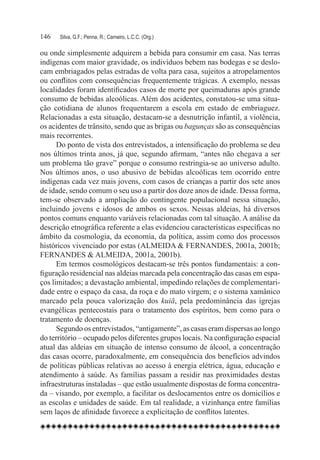 146	   Silva, G.F.; Penna, R.; Carneiro, L.C.C. (Org.)

ou onde simplesmente adquirem a bebida para consumir em casa. Nas terras
indígenas com maior gravidade, os indivíduos bebem nas bodegas e se deslo-
cam embriagados pelas estradas de volta para casa, sujeitos a atropelamentos
ou conflitos com consequências frequentemente trágicas. A exemplo, nessas
localidades foram identificados casos de morte por queimaduras após grande
consumo de bebidas alcoólicas. Além dos acidentes, constatou-se uma situa-
ção cotidiana de alunos frequentarem a escola em estado de embriaguez.
Relacionadas a esta situação, destacam-se a desnutrição infantil, a violência,
os acidentes de trânsito, sendo que as brigas ou bagunças são as consequências
mais recorrentes.
      Do ponto de vista dos entrevistados, a intensificação do problema se deu
nos últimos trinta anos, já que, segundo afirmam, “antes não chegava a ser
um problema tão grave” porque o consumo restringia-se ao universo adulto.
Nos últimos anos, o uso abusivo de bebidas alcoólicas tem ocorrido entre
indígenas cada vez mais jovens, com casos de crianças a partir dos sete anos
de idade, sendo comum o seu uso a partir dos doze anos de idade. Dessa forma,
tem-se observado a ampliação do contingente populacional nessa situação,
incluindo jovens e idosos de ambos os sexos. Nessas aldeias, há diversos
pontos comuns enquanto variáveis relacionadas com tal situação. A análise da
descrição etnográfica referente a elas evidenciou características específicas no
âmbito da cosmologia, da economia, da política, assim como dos processos
históricos vivenciado por estas (ALMEIDA & FERNANDES, 2001a, 2001b;
FERNANDES & ALMEIDA, 2001a, 2001b).
      Em termos cosmológicos destacam-se três pontos fundamentais: a con-
figuração residencial nas aldeias marcada pela concentração das casas em espa-
ços limitados; a devastação ambiental, impedindo relações de complementari-
dade entre o espaço da casa, da roça e do mato virgem; e o sistema xamânico
marcado pela pouca valorização dos kuiã, pela predominância das igrejas
evangélicas pentecostais para o tratamento dos espíritos, bem como para o
tratamento de doenças.
      Segundo os entrevistados, “antigamente”, as casas eram dispersas ao longo
do território – ocupado pelos diferentes grupos locais. Na configuração espacial
atual das aldeias em situação de intenso consumo de álcool, a concentração
das casas ocorre, paradoxalmente, em consequência dos benefícios advindos
de políticas públicas relativas ao acesso à energia elétrica, água, educação e
atendimento à saúde. As famílias passam a residir nas proximidades destas
infraestruturas instaladas – que estão usualmente dispostas de forma concentra-
da – visando, por exemplo, a facilitar os deslocamentos entre os domicílios e
as escolas e unidades de saúde. Em tal realidade, a vizinhança entre famílias
sem laços de afinidade favorece a explicitação de conflitos latentes.
 