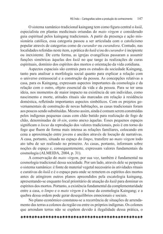 RS Índio – Cartografias sobre a produção do conhecimento	   147

      O sistema xamânico tradicional kaingang tem como figura central o kuiã,
especialista em plantas medicinais oriundas do mato virgem e considerado
guia espiritual pelos kaingang tradicionais. A partir da presença e ação mis-
sionária católica, essa categoria passou a ser articulada com o catolicismo
popular através de categorias como de curandor ou curandora. Contudo, nas
localidades referidas neste item, a prática do kuiã e/ou do curandor é incipiente
ou inexistente. De certa forma, as igrejas evangélicas passaram a assumir
funções simétricas àquelas dos kuiã no que tange às realizações de curas
espirituais, domínio dos espíritos dos mortos e orientação da vida cotidiana.
      Aspectos espaciais são centrais para os estudos da sociedade Kaingang,
tanto para analisar a morfologia social quanto para explicar a relação com
o universo extrassocial e a construção da pessoa. As concepções relativas a
casa, para os Kaingang, expressam aspectos importantes da cosmologia e da
relação com o outro, objeto essencial da vida e da pessoa. Para se ter uma
ideia, nos momentos de maior impacto na existência de um indivíduo, como
nascimento e morte, atitudes rituais são marcadas em relação à residência
doméstica, refletindo importantes aspectos simbólicos. Com os projetos go-
vernamentais de construção de novas habitações, as casas tradicionais foram
aos poucos sendo substituídas. Mesmo assim, ainda é comum serem construídas
pelos indígenas pequenas casas com chão batido para realização de fogo de
chão, denominadas de iñ-xin, como anexo àquelas. Esses pequenos espaços
significam o locus da reprodução dos valores tradicionais, pois é em torno do
fogo que fluem de forma mais intensa as relações familiares, colocando em
cena a aproximação entre jovens e anciãos através de locução de narrativas.
A casa, portanto, situada no espaço do limpo, transfere ao mato virgem todo
ato tabu de ser realizado no primeiro. As casas, portanto, informam sobre
noções de espaço e, consequentemente, expressam valores fundamentais da
cosmologia (ALMEIDA, 2004, p. 31).
      A conservação do mato virgem, por sua vez, também é fundamental na
cosmologia tradicional dessa sociedade. Por um lado, através dele se perpetua
o sistema xamânico: é fonte de material vegetal necessário às atividades rituais
e curativas do kuiã e é o espaço para onde se remetem os espíritos dos mortos
antes de atingirem outros planos apreendidos pela escatologia kaingang,
apresentando-se enquanto local prioritário de atuação do kuiã para dominar os
espíritos dos mortos. Portanto, a existência fundamental da complementaridade
entre a casa, o limpo e o mato virgem é a base da cosmologia Kaingang; e a
quebra dessa ordem pode gerar desequilíbrios emocionais e sociais.
      No plano econômico constatou-se a recorrência de situações de arrenda-
mento das terras a colonos da região ou entre os próprios indígenas. Os colonos
que arrendam terras não se expõem devido à ilegalidade dessa prática, o
 