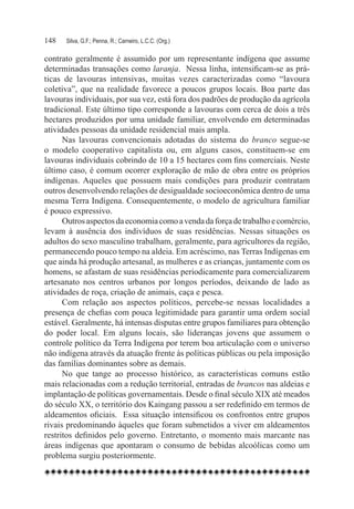 148	   Silva, G.F.; Penna, R.; Carneiro, L.C.C. (Org.)

contrato geralmente é assumido por um representante indígena que assume
determinadas transações como laranja.  Nessa linha, intensificam-se as prá-
ticas de lavouras intensivas, muitas vezes caracterizadas como “lavoura
coletiva”, que na realidade favorece a poucos grupos locais. Boa parte das
lavouras individuais, por sua vez, está fora dos padrões de produção da agrícola
tradicional. Este último tipo corresponde a lavouras com cerca de dois a três
hectares produzidos por uma unidade familiar, envolvendo em determinadas
atividades pessoas da unidade residencial mais ampla.
      Nas lavouras convencionais adotadas do sistema do branco segue-se
o modelo cooperativo capitalista ou, em alguns casos, constituem-se em
lavouras individuais cobrindo de 10 a 15 hectares com fins comerciais. Neste
último caso, é comum ocorrer exploração de mão de obra entre os próprios
indígenas. Aqueles que possuem mais condições para produzir contratam
outros desenvolvendo relações de desigualdade socioeconômica dentro de uma
mesma Terra Indígena. Consequentemente, o modelo de agricultura familiar
é pouco expressivo.
      Outros aspectos da economia como a venda da força de trabalho e comércio,
levam à ausência dos indivíduos de suas residências. Nessas situações os
adultos do sexo masculino trabalham, geralmente, para agricultores da região,
permanecendo pouco tempo na aldeia. Em acréscimo, nas Terras Indígenas em
que ainda há produção artesanal, as mulheres e as crianças, juntamente com os
homens, se afastam de suas residências periodicamente para comercializarem
artesanato nos centros urbanos por longos períodos, deixando de lado as
atividades de roça, criação de animais, caça e pesca.
      Com relação aos aspectos políticos, percebe-se nessas localidades a
presença de chefias com pouca legitimidade para garantir uma ordem social
estável. Geralmente, há intensas disputas entre grupos familiares para obtenção
do poder local. Em alguns locais, são lideranças jovens que assumem o
controle político da Terra Indígena por terem boa articulação com o universo
não indígena através da atuação frente às políticas públicas ou pela imposição
das famílias dominantes sobre as demais.
      No que tange ao processo histórico, as características comuns estão
mais relacionadas com a redução territorial, entradas de brancos nas aldeias e
implantação de políticas governamentais. Desde o final século XIX até meados
do século XX, o território dos Kaingang passou a ser redefinido em termos de
aldeamentos oficiais.  Essa situação intensificou os confrontos entre grupos
rivais predominando àqueles que foram submetidos a viver em aldeamentos
restritos definidos pelo governo. Entretanto, o momento mais marcante nas
áreas indígenas que apontaram o consumo de bebidas alcoólicas como um
problema surgiu posteriormente.
 