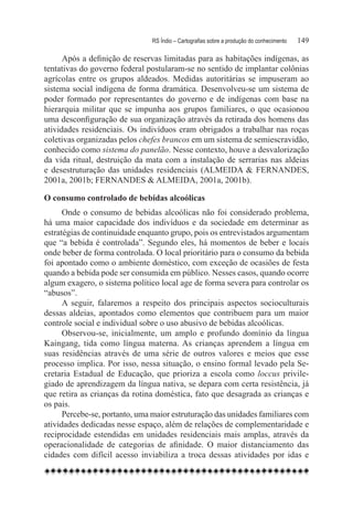 RS Índio – Cartografias sobre a produção do conhecimento	   149

      Após a definição de reservas limitadas para as habitações indígenas, as
tentativas do governo federal postularam-se no sentido de implantar colônias
agrícolas entre os grupos aldeados. Medidas autoritárias se impuseram ao
sistema social indígena de forma dramática. Desenvolveu-se um sistema de
poder formado por representantes do governo e de indígenas com base na
hierarquia militar que se impunha aos grupos familiares, o que ocasionou
uma desconfiguração de sua organização através da retirada dos homens das
atividades residenciais. Os indivíduos eram obrigados a trabalhar nas roças
coletivas organizadas pelos chefes brancos em um sistema de semiescravidão,
conhecido como sistema do panelão. Nesse contexto, houve a desvalorização
da vida ritual, destruição da mata com a instalação de serrarias nas aldeias
e desestruturação das unidades residenciais (ALMEIDA & FERNANDES,
2001a, 2001b; FERNANDES & ALMEIDA, 2001a, 2001b).

O consumo controlado de bebidas alcoólicas
      Onde o consumo de bebidas alcoólicas não foi considerado problema,
há uma maior capacidade dos indivíduos e da sociedade em determinar as
estratégias de continuidade enquanto grupo, pois os entrevistados argumentam
que “a bebida é controlada”. Segundo eles, há momentos de beber e locais
onde beber de forma controlada. O local prioritário para o consumo da bebida
foi apontado como o ambiente doméstico, com exceção de ocasiões de festa
quando a bebida pode ser consumida em público. Nesses casos, quando ocorre
algum exagero, o sistema político local age de forma severa para controlar os
“abusos”.
      A seguir, falaremos a respeito dos principais aspectos socioculturais
dessas aldeias, apontados como elementos que contribuem para um maior
controle social e individual sobre o uso abusivo de bebidas alcoólicas.
      Observou-se, inicialmente, um amplo e profundo domínio da língua
Kaingang, tida como língua materna. As crianças aprendem a língua em
suas residências através de uma série de outros valores e meios que esse
processo implica. Por isso, nessa situação, o ensino formal levado pela Se-
cretaria Estadual de Educação, que prioriza a escola como loccus privile-
giado de aprendizagem da língua nativa, se depara com certa resistência, já
que retira as crianças da rotina doméstica, fato que desagrada as crianças e
os pais.
      Percebe-se, portanto, uma maior estruturação das unidades familiares com
atividades dedicadas nesse espaço, além de relações de complementaridade e
reciprocidade estendidas em unidades residenciais mais amplas, através da
operacionalidade de categorias de afinidade. O maior distanciamento das
cidades com difícil acesso inviabiliza a troca dessas atividades por idas e
 