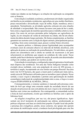 150	   Silva, G.F.; Penna, R.; Carneiro, L.C.C. (Org.)

vindas nas cidades ou nas bodegas e as relações de exploração ou compadrio
com os brancos.
      Com relação à realidade econômica, predominam atividades organizadas
em família ou em unidades residenciais, agricultura em seus moldes familiares,
pouco mecanizada e diversificada: roças de milho, feijão, mandioca, arroz e
amendoim. Normalmente, as atividades agrícolas colocam em cena relações
de afinidade e reciprocidade. São comuns lavouras com junta de boi e arado,
bem como a organização de mutirões (puxirões) para o trabalho coletivo e recí-
proco. Em casos de serviços prestados pelos indígenas aos agricultores da
região, ou em situações de venda de artesanato na cidade, não há um afasta-
mento da aldeia durante longos períodos. De forma complementar, as famílias
garantem seu sustento com a criação de alguns animais, principalmente porcos
e galinhas, bem como costumam caçar, pescar e coletar frutos silvestres.
      No aspecto político, a liderança possui legitimidade para acompanhar
eventuais casos de consumo abusivo ou indevido de bebidas alcoólicas, com
aplicação de penas ou realização de aconselhamento. Os indivíduos, em geral,
atuam em consonância com a chefia no sentido de recorrerem a ela para
solucionarem os problemas que surgem no cotidiano da vida social. Nesse
sentido, pode haver denúncias seguidas de sanção, de acordo com determinados
códigos de conduta, que podem ser escritos ou não.
      Com relação à cosmologia, a configuração espacial apresenta a localização
mais dispersa das residências. Em uma das Terras Indígenas tomadas como
exemplo dessa realidade, com uma população de cerca de 450 pessoas, o
território é amplo, incorporando em seus limites um parque florestal. Sua área
total é de 16.518 hectares, dos quais a maior parte é coberta por mata nativa,
sendo cerca de 200 hectares utilizados para as moradias e para o plantio. Nesse
sentido, o mato virgem é abundante e permite uma aproximação do modelo
cosmológico tradicional de complementaridade entre a casa, o limpo e o mato
virgem (FERNANDES & ALMEIDA, 2001c).
      Consequentemente, o sistema xamânico é marcado pela presença cons-
tante do kuiã que atinge uma extensão ampla da sociedade através de sua
atuação em processos de cura com plantas do mato virgem e de orientação das
famílias com visitas nas residências. Em contrapartida, a comunidade realiza
a festa do kuiã anualmente, evento que mobiliza as famílias com o apoio da
liderança local.
      As religiões evangélicas, por sua vez, são pouco significativas. Apre-
sentam um nível incipiente de participação nas aldeias, predominando as
práticas religiosas com base no catolicismo popular. O poder local não proíbe
a presença dos evangélicos, porém, nesse contexto, tais igrejas não operam
em termos de mobilização social, a instância local privilegiada para este fim
 