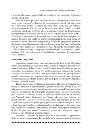 RS Índio – Cartografias sobre a produção do conhecimento	   151

é identificada como a própria liderança indígena que participa e legitima a
religião tradicional.
      Com relação ao processo histórico, em que o alcoolismo “não se apre-
senta como problema”, a história de constituição territorial e de efetivação
do indigenismo oficial ocorreram de forma muito particular. As políticas
integracionistas do SPI (Serviço de Proteção aos Índios), criado em 1911,
substituído pela Funai em 1968, não ocorreram nos moldes de desarticulação
da organização social local. Em um dos casos, somente na década de 1980, a
Funai passou a exercer uma atuação efetiva no interior da Terra Indígena. Até
meados do século XX, o referido grupo permanecia recluso na mata nativa sob
o comando de um forte chefe indígena local. Chefes indígenas mais próximos
do sistema colonial procuraram submetê-los ao regime das “reservas” criadas
pelo governo, porém não obtiveram sucesso. Apesar de enfrentarem muita
violência, permaneceram como grupo insubmisso à política de tomada do poder
local por chefes não indígenas e por medidas integracionistas do indigenismo
oficial (ibidem).

Conclusões e sugestões
      A pesquisa tomada como base para construção deste artigo identificou
muitos casos crônicos de alcoolismo e altos índices de indígenas caracterizados
como aqueles que “bebem muito”. A evidência da inexistência de programas
específicos e continuados para a prevenção ao consumo excessivo de bebidas
alcoólicas nas aldeias do RS é uma questão para reflexão, principalmente
quando casos decorrentes dessa realidade aumentam os índices de morbidade
nos relatórios consolidados de saúde entregues pela coordenação estadual da
Funasa à instância federal.
      Diante desse fato, os Kaingang apontaram diferentes estratégias para
mudar tal realidade e demonstraram algumas realizações. Dentre estas, são
relativamente comuns indígenas realizarem tratamento em clínicas nos centros
urbanos, as tentativas de instituições governamentais e não governamentais
para combater o problema através da indicação medicamentosa, as palestras
nos Postos de Saúde localizados nas Terras Indígenas, em conjunto com
palestrantes dos Alcoólicos Anônimos, as palestras de psicólogos, assim como
as palestras organizadas pelas igrejas presentes nas Terras Indígenas. Neste
último caso, a conversão às igrejas evangélicas muitas vezes se apresenta como
uma tentativa de mudar de vida, contudo é comum os indígenas dependentes
de álcool “entrarem e saírem” novamente, porque não conseguem “largar a
bebida”, como afirmaram os entrevistados.
      O assunto “consumo de bebidas alcoólicas nas aldeias” se apresentou,
de forma geral, enquanto tabu. Por um lado, até o momento, esta situação tem
 