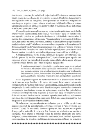152	   Silva, G.F.; Penna, R.; Carneiro, L.C.C. (Org.)

sido tratada como opção individual, cuja alta incidência torna a comunidade
frágil, sujeita à exacerbação do preconceito regional. Os efeitos da perspectiva
dos regionais sobre os indígenas, principalmente os relativos à vergonha de
uma imagem negativa criada pelo uso abusivo de bebidas alcoólicas, é um dos
temores expressos em afirmações como “pode beber, mas não ficar na beira da
estrada para quem passa ver”.
      Como alternativa complementar, os entrevistados defendem um trabalho
intensivo com a coletividade. Para esses, o “alcoolismo” deve ser tratado como
uma questão coletiva, na qual os indivíduos e a coletividade são afetados. A
maioria dos entrevistados afirmou que “é preciso atacar o problema de todos os
lados, realizando palestras, encontros, tratando os casos críticos e capacitando os
profissionais de saúde”. Ainda acrescentam sobre a importância de envolver as li-
deranças, incentivando “reuniões coordenadas pela Liderança” como o primeiro
passo a ser dado. Para eles, em vez de defender a proibição do consumo de bebi-
das nas aldeias, o caminho apontado está pautado em reuniões e no diálogo.
      Com programas de médio e longo prazo, os indígenas acreditam que irão
definir “pontos de partida e compromissos”, especialmente para aqueles que
começam a beber no período de transição para a idade adulta, como afirmam
os entrevistados de uma das Terras Indígenas pesquisadas:
             É preciso uma perspectiva de trabalho e produção de longo prazo: primei-
             ro, buscar as dificuldades entre aqueles que estão sofrendo com o alcoolis-
             mo; segundo, começar com um planejamento; terceiro, gerar renda dentro
             da comunidade; quarto, fazer reuniões (não pode impor para a comunidade);
             quinto, qualificar o pessoal da própria área para acompanhar o alcoolismo.
      Essas sugestões seguem no sentido de motivar a produtividade interna
em termos de roça familiar e de outras atividades locais como: artesanato,
conhecimento da “cultura tradicional”, escolaridade, saúde, política indigenista,
recuperação do meio ambiente, todas direcionadas para o estímulo a uma maior
permanência nas aldeias e resgate da autoimagem positiva. Por outro lado, a
socialização integrada entre os jovens e os anciãos deve ser incentivada nos
diferentes setores institucionais visando a reprodução de valores, assim como
para troca de experiências sobre o consumo de bebidas alcoólicas dentro e fora
dos padrões estabelecidos de forma ideal.
      Notadamente, os entrevistados reconhecem que a bebida em si é uma
questão passível de consideração, sobretudo porque é “um problema dos
brancos”, como foi ressaltado durante a pesquisa. Isso aponta para o poder
desagregador atribuído à presença dos brancos na dinâmica sociocultural
Kaingang. Não apenas a presença física de colonos plantando em Terras
Indígenas, como acontecera em décadas anteriores, mas também a presença
contemporânea de projetos e políticas públicas que não reflitam ou respeitem
 