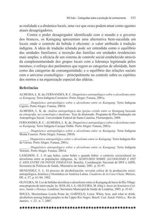 RS Índio – Cartografias sobre a produção do conhecimento	   153

as realidade e a dinâmica locais, uma vez que esses podem atuar como agentes
atuais desagregadores.
      Contra o poder desagregador identificado com o mundo e o governo
dos brancos, os Kaingang apresentam uma alternativa bem-sucedida em
locais onde o controle da bebida é eficiente: o valor atribuído à tradição
indígena. A ideia de tradição relatada pode ser entendida como o equilíbrio
das unidades familiares; a inserção das famílias em unidades residenciais
mais amplas; a eficácia de um sistema de controle social estabelecido através
da complementaridade dos grupos locais com a liderança legitimada pelos
mesmos; o reforço dos parâmetros que regem as categorias de afinidade, bem
como das categorias de consanguinidade; e o equilíbrio das relações sociais
com o universo cosmológico – principalmente no controle sobre os espíritos
dos mortos e na organização espacial das aldeias.

Referências
ALMEIDA, L. K. de; FERNANDES, R. C. Diagnóstico antropológico sobre o alcoolismo entre
os Kaingang: Terra Indígena Carreteiro. Porto Alegre: Funasa, 2001a.
______. Diagnóstico antropológico sobre o alcoolismo entre os Kaingang: Terra Indígena
Ligeiro. Porto Alegre: Funasa, 2001b.
ALMEIDA, L. K. de. Análise antropológica das igrejas cristãs entre os Kaingang baseada
na etnografia, na cosmologia e dualismo. Tese de doutorado. Programa de Pós-Graduação em
Antropologia Social. Universidade Federal de Santa Catarina, Florianópolis, 2004.
FERNANDES, R. C.; ALMEIDA, L. K. de. Diagnóstico antropológico sobre o alcoolismo entre
os Kaingang: Terra Indígena Cacique Doble. Porto Alegre: Funasa, 2001a.
______. Diagnóstico antropológico sobre o alcoolismo entre os Kaingang: Terra Indígena
Monte Caseros. Porto Alegre: Funasa, 2001b.
______. Diagnóstico antropológico sobre o alcoolismo entre os Kaingang: Terra Indígena Rio
da Várzea. Porto Alegre: Funasa, 2001c.
______. Diagnóstico antropológico sobre o alcoolismo entre os Kaingang: Terra Indígena
Votouro. Porto Alegre: Funasa, 2001d.
LANGDON, E. J. O que beber, como beber e quando beber: o contexto sociocultural no
alcoolismo entre as populações indígenas. In: SEMINÁRIO SOBRE ALCOOLISMO E DST
E AIDS ENTRE OS POVOS INDÍGENAS. Brasília: Coordenação Nacional de DST e AIDS,
Secretaria de Políticas de Saúde, Ministério da Saúde; 2001. p. 83-97.
MENENDEZ, E. L. El proceso de alcoholización: revisión crítica de la producción socio-
antropológica, histórica y biomédica en América Latina. Cuaderno de la Casa Chata, México,
DF, n. 57, p. 61-94, 1982.
OLIVEIRA, M. Uso de bebidas alcoólicas e alcoolismo entre os Kaingang da bacia do Rio Tibagi:
uma proposta de intervenção. In: JEOLAS, L.S.; OLIVEIRA, M. (Org.). Anais do Seminário Cul-
tura, Saúde e Doença. Londrina: Secretaria Municipal de Saúde de Londrina, 2003. p. 43-65.
SOUZA, Maximiliano Loiola Ponte de; GARNELO, Luiza. When, how, and what to drink:
alcoholism among Indian peoples in the Upper Rio Negro, Brazil. Cad. Saúde Pública,  Rio de
Janeiro,  v. 23,  n. 7, 2007.
 