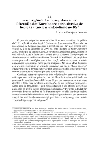 11
         A emergência das boas palavras na
     I Reunião dos Karaí sobre o uso abusivo de
        bebidas alcoólicas e alcoolismo no RS38
                                                               Luciane Ouriques Ferreira


      O presente artigo tem como objetivo fazer uma narrativa etnográfica
da “I Reunião Geral dos Karaí,39 Caciques e Representantes Mbyá sobre o
uso abusivo de bebidas alcoólicas e alcoolismo no RS”, que ocorreu entre
os dias 12 e 16 de dezembro de 2001, na Terra Indígena de Salto Grande de
Jacuí, município de Salto do Jacuí. A partir dessa etnografia, então, realiza-se
uma reflexão sobre a importância desses novos contextos dialógicos para o
fortalecimento da medicina tradicional Guarani, na medida em que propiciam
a emergência de estratégias para a intervenção sobre os agravos de saúde
enfrentados, atualmente, pelos povos indígenas. No caso Mbyá-Guarani,
esse evento constitui-se no contexto discursivo em que as “boas palavras”
emergiram como a forma de abordar problemas associados ao uso abusivo de
bebidas alcoólicas enfrentados por esse povo indígena.
      Considero pertinente apresentar uma reflexão sobre esta reunião comu-
nitária por dois motivos: primeiro, por esta Reunião ter sido o início de um
processo de mobilização das lideranças Mbyá, que aconteceu entre os anos
de 2000 e 2006, para fortalecer as instituições da sua medicina tradicional –
Karaí, casa de reza, rituais – com vistas a reduzir o uso abusivo de bebidas
alcoólicas no âmbito dessas comunidades indígenas.40 Por outro lado, refletir
sobre essa Reunião também se faz importante por  ter sido um dos primeiros
eventos comunitários financiados pelo Projeto Vigisus/Funasa, que promoveu
a medicina tradicional como estratégia para intervir sobre os agravos à saúde
vivenciados pelos povos indígenas.41


38 	Dedico este texto aos Karaí Alex Benitez; e à memória dos Karaí João de Oliveira e Mario Acosta,
    precursores deste trabalho entre os Mbyá-Guarani no RS.
39	Karaí é o termo usado pelos Mbyá para se referirem aos seus xamãs (lideranças espirituais e curadores).

    No caso de mulheres xamãs, o termo utilizado é Cunhã-Karaí. Entretanto, no âmbito deste artigo, uso a
    palavra Karaí para me referir tanto aos homens quanto às mulheres que desempenham essa função.
40
   	Houve mais quatro edições das Reuniões dos Karaí, nos anos de 2001, 2003 e 2006. Na II Reunião foi
    criado o grupo dos Xondaro Marãgatu (guardiões do espírito) para levarem as mensagens dos Karaí às
    comunidades Mbyá do RS.
41
   	Foi criada uma linha de financiamento nacional na Área de Medicina Tradicional Indígena, do Projeto
    Vigisus II/Funasa, para as reuniões comunitárias indígenas fortalecerem e atualizarem os seus saberes e
    as suas práticas tradicionais de cuidado com a saúde.
 