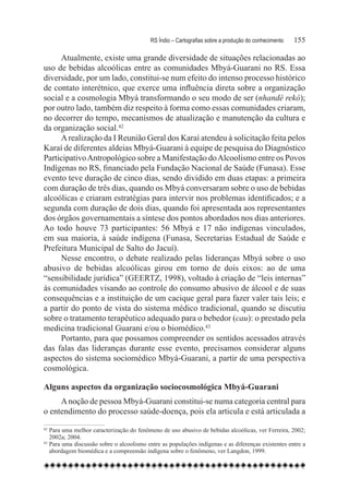 RS Índio – Cartografias sobre a produção do conhecimento	   155

     Atualmente, existe uma grande diversidade de situações relacionadas ao
uso de bebidas alcoólicas entre as comunidades Mbyá-Guarani no RS. Essa
diversidade, por um lado, constitui-se num efeito do intenso processo histórico
de contato interétnico, que exerce uma influência direta sobre a organização
social e a cosmologia Mbyá transformando o seu modo de ser (nhandé rekó);
por outro lado, também diz respeito à forma como essas comunidades criaram,
no decorrer do tempo, mecanismos de atualização e manutenção da cultura e
da organização social.42
     A realização da I Reunião Geral dos Karaí atendeu à solicitação feita pelos
Karaí de diferentes aldeias Mbyá-Guarani à equipe de pesquisa do Diagnóstico
Participativo Antropológico sobre a Manifestação do Alcoolismo entre os Povos
Indígenas no RS, financiado pela Fundação Nacional de Saúde (Funasa). Esse
evento teve duração de cinco dias, sendo dividido em duas etapas: a primeira
com duração de três dias, quando os Mbyá conversaram sobre o uso de bebidas
alcoólicas e criaram estratégias para intervir nos problemas identificados; e a
segunda com duração de dois dias, quando foi apresentada aos representantes
dos órgãos governamentais a síntese dos pontos abordados nos dias anteriores.
Ao todo houve 73 participantes: 56 Mbyá e 17 não indígenas vinculados,
em sua maioria, à saúde indígena (Funasa, Secretarias Estadual de Saúde e
Prefeitura Municipal de Salto do Jacuí).
     Nesse encontro, o debate realizado pelas lideranças Mbyá sobre o uso
abusivo de bebidas alcoólicas girou em torno de dois eixos: ao de uma
“sensibilidade jurídica” (GEERTZ, 1998), voltado à criação de “leis internas”
às comunidades visando ao controle do consumo abusivo de álcool e de suas
consequências e a instituição de um cacique geral para fazer valer tais leis; e
a partir do ponto de vista do sistema médico tradicional, quando se discutiu
sobre o tratamento terapêutico adequado para o bebedor (cau): o prestado pela
medicina tradicional Guarani e/ou o biomédico.43
     Portanto, para que possamos compreender os sentidos acessados através
das falas das lideranças durante esse evento, precisamos considerar alguns
aspectos do sistema sociomédico Mbyá-Guarani, a partir de uma perspectiva
cosmológica.

Alguns aspectos da organização sociocosmológica Mbyá-Guarani
     A noção de pessoa Mbyá-Guarani constitui-se numa categoria central para
o entendimento do processo saúde-doença, pois ela articula e está articulada a
42
   	Para uma melhor caracterização do fenômeno de uso abusivo de bebidas alcoólicas, ver Ferreira, 2002;
    2002a; 2004.
43
   	Para uma discussão sobre o alcoolismo entre as populações indígenas e as diferenças existentes entre a
    abordagem biomédica e a compreensão indígena sobre o fenômeno, ver Langdon, 1999.
 