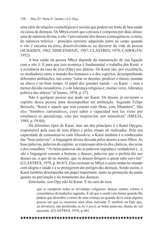 156	   Silva, G.F.; Penna, R.; Carneiro, L.C.C. (Org.)

uma série de relações cosmológicas e sociais que podem ser fonte de boa saúde
ou causa de doenças. Os Mbyá creem que a pessoa é composta por duas almas:
uma de natureza divina, o nhe’ë proveniente dos deuses cosmogônicos; a outra,
de natureza telúrica – princípio terrestre adquirido junto ao corpo quando
o nhe’ë encarna na terra, desenvolvendo-se no decorrer da vida da pessoa
(SCHADEN, 1962; NIMUENDAJÚ, 1987; CLASTRES, 1978; CADOGAN,
1952).
      A boa saúde da pessoa Mbyá depende da manutenção de sua ligação
com o nhe’ë. E para que isso aconteça é fundamental o trabalho dos Karaí e
a existência da casa de reza (Opy) nas aldeias. Os Karaí são, por excelência,
os mediadores entre o mundo dos humanos e o dos espíritos, desempenhando
diferentes atribuições, tais como “curar os doentes, predizer o futuro, mandar
na chuva e no bom tempo. O papel dos grandes xamãs – os Karaí –, sem a
menor dúvida curandeiros, é o de liderança religiosa e, muitas vezes, liderança
política das aldeias” (Clastres, 1978, p. 37).
      Não é qualquer pessoa que pode ser Karaí. Os deuses já enviaram o
espírito dessa pessoa para desempenhar tal atribuição. Segundo Felipe
Brizuela, “Karaí é aquele que tem contato com Deus, com Nhanderu”. São
eles “hombres carismáticos, cuyo saber e capacidad non les viene por
enseñanza ni aprendizaje, sino por inspiración, por naturaleza” (MELIÀ,
1988, p. 59-60).
      Há diferentes tipos de Karaí, mas um dos principais é o Karaí Opygua,
responsável pela casa de reza (Opy) e pelos rituais ali realizados. Pela sua
capacidade de comunicar-se com Nhanderu, o Karaí também é o conhecedor
das “boas palavras”, a linguagem divina deixada pelos deuses a seus filhos. As
boas palavras, palavras do espírito, se expressam através dos cânticos, das rezas
e dos conselhos. “As belas palavras são as palavras sagradas e verdadeiras (...);
são a linguagem comum a homens e deuses; palavras que o profeta diz aos
deuses ou, o que dá no mesmo, que os deuses dirigem a quem sabe ouvi-los”
(CLASTRES, 1978, p. 86-87). Elas ensinam os Mbyá a como andar no mundo
com alegria e saúde e a se protegerem dos perigos das doenças. Sendo assim, o
Karaí também desempenha um papel importante, tanto na promoção da saúde
quanto na prevenção e no tratamento das doenças.
      Entretanto, sem Opy não há Karaí. É na casa de reza
             que se cumprem todas as atividades religiosas: danças cantos, relatos e
             comentários de tradições sagradas. É ali que o xamã vem fumar quando lhe
             pedem que descubra o nome de uma criança ou quando deve curar alguma
             pessoa em que se encarnou uma alma malvada. É também na Opy que,
             ao alvorecer, são proferidas as ñe’ë porã, as belas palavras, diante do sol
             nascente. (CLASTRES, 1978, p. 86)
 
