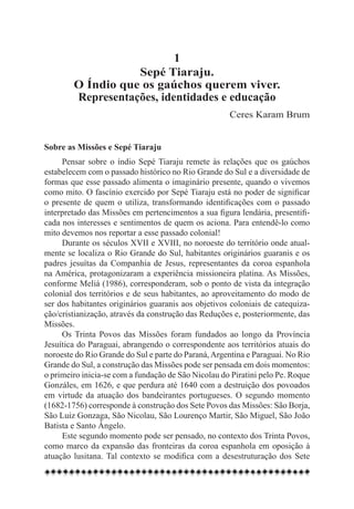 1
                   Sepé Tiaraju.
        O Índio que os gaúchos querem viver.
        Representações, identidades e educação
                                                     Ceres Karam Brum


Sobre as Missões e Sepé Tiaraju
     Pensar sobre o índio Sepé Tiaraju remete às relações que os gaúchos
estabelecem com o passado histórico no Rio Grande do Sul e a diversidade de
formas que esse passado alimenta o imaginário presente, quando o vivemos
como mito. O fascínio exercido por Sepé Tiaraju está no poder de significar
o presente de quem o utiliza, transformando identificações com o passado
interpretado das Missões em pertencimentos a sua figura lendária, presentifi-
cada nos interesses e sentimentos de quem os aciona. Para entendê-lo como
mito devemos nos reportar a esse passado colonial!
     Durante os séculos XVII e XVIII, no noroeste do território onde atual-
mente se localiza o Rio Grande do Sul, habitantes originários guaranis e os
padres jesuítas da Companhia de Jesus, representantes da coroa espanhola
na América, protagonizaram a experiência missioneira platina. As Missões,
conforme Meliá (1986), corresponderam, sob o ponto de vista da integração
colonial dos territórios e de seus habitantes, ao aproveitamento do modo de
ser dos habitantes originários guaranis aos objetivos coloniais de catequiza-
ção/cristianização, através da construção das Reduções e, posteriormente, das
Missões.
     Os Trinta Povos das Missões foram fundados ao longo da Província
Jesuítica do Paraguai, abrangendo o correspondente aos territórios atuais do
noroeste do Rio Grande do Sul e parte do Paraná, Argentina e Paraguai. No Rio
Grande do Sul, a construção das Missões pode ser pensada em dois momentos:
o primeiro inicia-se com a fundação de São Nicolau do Piratini pelo Pe. Roque
Gonzáles, em 1626, e que perdura até 1640 com a destruição dos povoados
em virtude da atuação dos bandeirantes portugueses. O segundo momento
(1682-1756) corresponde à construção dos Sete Povos das Missões: São Borja,
São Luiz Gonzaga, São Nicolau, São Lourenço Martir, São Miguel, São João
Batista e Santo Ângelo.
     Este segundo momento pode ser pensado, no contexto dos Trinta Povos,
como marco da expansão das fronteiras da coroa espanhola em oposição à
atuação lusitana. Tal contexto se modifica com a desestruturação dos Sete
 