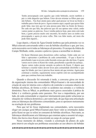RS Índio – Cartografias sobre a produção do conhecimento	   159

          Tenho preocupação com aqueles que estão bebendo, assim também o
          pai e a mãe daqueles que bebem. Estes devem orientar os filhos para que
          não bebam... Vou ficar atento para saber qual pessoa vai levar na frente o
          trabalho para o bem do povo. Agora estamos aqui e aquele que quiser falar
          pode falar, mas tem que ter uma pessoa para falar na frente do branco.
          De cada um que fala, das palavras que ele usa apenas uma valerá, então
          vamos juntar as palavras. Essa é minha palavra hoje, para mim está tudo
          bem, a gente precisa muito este encontro, há muitos anos eu tenho essa
          preocupação e agora já estou velho. Não vou falar muito, até meio dia
          pode falar alguém...
      Logo depois, o Karaí de Água Grande lembrou que pela primeira vez os
Mbyá estavam conversando sobre o uso de bebidas alcoólicas e que, por isso,
seria necessário ouvir todas as lideranças ali presentes. O cacique da Aldeia do
Campo Molhado, então, assume a palavra e passa a aconselhar os demais:
          Os Karaí liberaram para discutirmos sobre cachaça. Então cada um vai
          falar e apresentar o problema de cada comunidade... O que o Karaí ta
          percebendo é que os jovens estão fazendo coisas que não são boas. E agora
          vamos ouvir como os Karaí tão vendo, percebendo a questão da cachaça...
          Agora vamos todos prestar atenção na palavra do Karaí. E depois que
          terminar a reunião todos devem levar para comunidade direitinho o que
          aqui foi falado, por isso é preciso ficar atento até que termine. Agora para
          continuar a reunião, seguramente nosso espírito está nos acompanhando
          para que continue bem este trabalho.

      Quando a discussão foi retomada à tarde, a conversa girou em torno
da organização interna das comunidades Mbyá-Guarani e da necessidade de
criação de uma lei interna com o objetivo de controlar o consumo abusivo de
bebidas alcoólicas, de forma a evitar os acidentes nas estradas e a violência
doméstica. Para os Mbyá, os problemas mais graves associados à prática de
beber é a violência gerada entre parentes. Por isso a importância, por um
lado, de cada comunidade se organizar internamente para poder solucionar as
situações de violência doméstica e, por outro lado, de que haja uma articulação
entre as lideranças das diferentes comunidades, para se apoiarem mutuamente
na resolução de tais problemas.
      Para que tal lei fosse implantada nas comunidades, seria necessário
eleger um cacique geral Mbyá-Guarani para fazer valer as orientações dadas
pelos Karaí no que se refere ao consumo de bebidas alcoólicas. Para tanto, as
lideranças identificaram seis lideranças que estariam aptas a assumir tal cargo.
Entre elas havia cinco Karaí concorrendo ao cargo de cacique geral.
      Nesse momento do debate, visando à construção de planos de ação
para intervir em relação aos problemas associados ao uso abusivo de bebidas
 