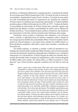 160	   Silva, G.F.; Penna, R.; Carneiro, L.C.C. (Org.)

alcoólicas, as lideranças debateram os seguintes pontos: 1) proposta de eleição
de um cacique geral Mbyá-Guarani para o RS; 2) criação de uma lei interna às
comunidades, mantida pelo Cacique Geral e Xondaro; 3) criação de uma cadeia
em cada comunidade para punir os responsáveis por situações de violência;
4) buscar apoio de instâncias governamentais para proibir a venda de bebidas
alcoólicas para os Mbyá (efetivação da Lei 6.001, de 1973 – Estatuto do Índio);
5) necessidade da intervenção da Polícia Estatal para controlar aqueles que
bebem fora das aldeias; 6) sobre a possibilidade de acabar com as fábricas de
bebidas alcoólicas; 7) necessidade de apoio, político e financeiro, das instâncias
governamentais às decisões internas tomadas pelas lideranças deste grupo.
      Entretanto, nessa ocasião as lideranças não chegaram a um consenso
sobre a criação e a aplicação dessa lei interna e tampouco sobre a função de
um cacique geral no âmbito das comunidades Mbyá. Foram levantados muitos
pontos de vista divergentes e, por quase terem entrado em conflito aberto, os
Karaí decidiram suspender a discussão e tomar outro caminho: o caminho das
boas palavras.
      Na manhã seguinte, se retomou a reunião a partir da perspectiva cos-
mológica do sistema médico tradicional Mbyá-Guarani, com a conversa girando
em torno do tratamento terapêutico adequado para o bebedor (cau): a medicina
tradicional e/ou a biomedicina. O Karaí Opygua da aldeia de Varzinha abre a
reunião discorrendo sobre os tempos de antigamente e sobre a forma adequada
do Mbyá andar neste mundo. De cabeça baixa, os Mbyá escutaram as “boas
palavras” que o Karaí proferia enquanto caminhava de um lado ao outro da
roda:
            Agora a gente está vivendo assim. Não temos mais nossos Xondaro que
            acompanha a verdade no meio da Opy. Já não é como antepassado que tinha
            que ouvir a palavra dos velhinhos. Isso nós temos que fazer hoje, para que
            sempre tenhamos força. Porque quem da força pra nós mais velho é Nosso
            Deus, é espírito. Se não fosse espírito, nós não teríamos a vida. Vamos
            ouvir todo mundo e orar todo mundo junto pra bem do nosso corpo. O
            Karaí de onde ele tinha força? A força vem do espírito, da concentração que
            nós conseguimos dentro da Opy. O Karaí quando entra na Opy ele conta
            o corpo de cada um de nós pra Deus, pra que o espírito continuasse com o
            corpo para poder viver, meu filho, minha filha. A doença nós pegamos não
            é de todo tipo. Tem vários tipos de doença. Pra trabalhar aquela doença que
            nós pegamos é na casa de reza. Nós temos que acreditar, pra poder se curar
            e pra poder cuidar a nossa vida. Aquela água (cachaça) é uso do branco,
            traz doença aquele. A doença da cabeça esquece nosso espírito, parece que
            não tem mais espírito, não lembramos mais dos deuses. Se é casado, se o
            marido toma cachaça prejudica a saúde do bebê que tem na barriga, ai fica
            doente também. Agora todo mundo fica com atenção, esse é o momento
 