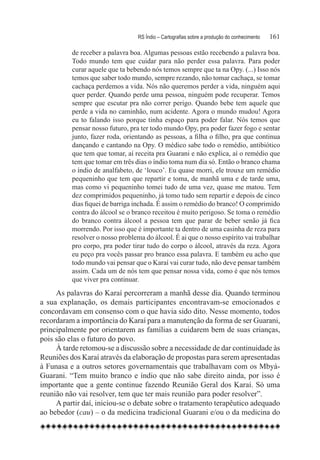 RS Índio – Cartografias sobre a produção do conhecimento	   161

          de receber a palavra boa. Algumas pessoas estão recebendo a palavra boa.
          Todo mundo tem que cuidar para não perder essa palavra. Para poder
          curar aquele que ta bebendo nós temos sempre que ta na Opy. (...) Isso nós
          temos que saber todo mundo, sempre rezando, não tomar cachaça, se tomar
          cachaça perdemos a vida. Nós não queremos perder a vida, ninguém aqui
          quer perder. Quando perde uma pessoa, ninguém pode recuperar. Temos
          sempre que escutar pra não correr perigo. Quando bebe tem aquele que
          perde a vida no caminhão, num acidente. Agora o mundo mudou! Agora
          eu to falando isso porque tinha espaço para poder falar. Nós temos que
          pensar nosso futuro, pra ter todo mundo Opy, pra poder fazer fogo e sentar
          junto, fazer roda, orientando as pessoas, a filha o filho, pra que continua
          dançando e cantando na Opy. O médico sabe todo o remédio, antibiótico
          que tem que tomar, aí receita pra Guarani e não explica, aí o remédio que
          tem que tomar em três dias o índio toma num dia só. Então o branco chama
          o índio de analfabeto, de ‘louco’. Eu quase morri, ele trouxe um remédio
          pequeninho que tem que repartir e toma, de manhã uma e de tarde uma,
          mas como vi pequeninho tomei tudo de uma vez, quase me matou. Tem
          dez comprimidos pequeninho, já tomo tudo sem repartir e depois de cinco
          dias fiquei de barriga inchada. É assim o remédio do branco! O comprimido
          contra do álcool se o branco receitou é muito perigoso. Se toma o remédio
          do branco contra álcool a pessoa tem que parar de beber senão já fica
          morrendo. Por isso que é importante ta dentro de uma casinha de reza para
          resolver o nosso problema do álcool. É ai que o nosso espírito vai trabalhar
          pro corpo, pra poder tirar tudo do corpo o álcool, através da reza. Agora
          eu peço pra vocês passar pro branco essa palavra. E também eu acho que
          todo mundo vai pensar que o Karaí vai curar tudo, não deve pensar também
          assim. Cada um de nós tem que pensar nossa vida, como é que nós temos
          que viver pra continuar.
     As palavras do Karaí percorreram a manhã desse dia. Quando terminou
a sua explanação, os demais participantes encontravam-se emocionados e
concordavam em consenso com o que havia sido dito. Nesse momento, todos
recordaram a importância do Karaí para a manutenção da forma de ser Guarani,
principalmente por orientarem as famílias a cuidarem bem de suas crianças,
pois são elas o futuro do povo. 	
     À tarde retomou-se a discussão sobre a necessidade de dar continuidade às
Reuniões dos Karaí através da elaboração de propostas para serem apresentadas
à Funasa e a outros setores governamentais que trabalhavam com os Mbyá-
Guarani. “Tem muito branco e índio que não sabe direito ainda, por isso é
importante que a gente continue fazendo Reunião Geral dos Karaí. Só uma
reunião não vai resolver, tem que ter mais reunião para poder resolver”.          
     A partir daí, iniciou-se o debate sobre o tratamento terapêutico adequado
ao bebedor (cau) – o da medicina tradicional Guarani e/ou o da medicina do
 