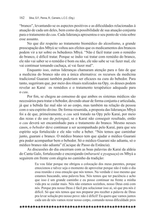 162	   Silva, G.F.; Penna, R.; Carneiro, L.C.C. (Org.)

“branco”, levantando-se os aspectos positivos e as dificuldades relacionadas à
atuação de cada um deles, bem como da possibilidade de sua atuação conjunta
para o tratamento do cau. Cada liderança apresentou o seu ponto de vista sobre
esse assunto.
      No que diz respeito ao tratamento biomédico do alcoolismo, a grande
preocupação dos Mbyá se voltou aos efeitos que os medicamentos dos brancos
podem vir a ter sobre os bebedores Mbyá. “Não é fácil tratar com o remédio
do branco, é difícil tratar. Porque se índio vai tratar com remédio do branco,
ele não vai saber se o remédio é bom ou não, ele não sabe se vai fazer mal, ele
vai continuar tomando cachaça, aí vai fazer mal”.
      Enquanto isso, outras lideranças chamaram atenção para o fato de que
a medicina do branco não era a única alternativa: os recursos da medicina
tradicional Guarani também poderiam ser eficazes na cura do bebedor. Para
tanto, sugeriram que, por meio dos rituais realizados na Opy, os deuses podem
revelar ao Karaí   os remédios e o tratamento terapêutico adequado para
o cau.
      Por fim, se chegou ao consenso de que ambos os sistemas médicos são
necessários para tratar o bebedor, devendo atuar de forma conjunta e articulada,
já que a bebida faz mal não só ao corpo, mas também na relação da pessoa
com o seu espírito divino. De forma resumida, a proposta das lideranças Mbyá
foi a de que, primeiramente, o cau será tratado na Opy pelo Karaí, por meio
das rezas e do uso do petynguá; se o Karaí não conseguir resultado, então
o cau deverá ser encaminhado para o tratamento do branco. Mesmo nesses
casos, o bebedor deve continuar a ser acompanhado pelo Karaí, para que seu
espírito seja fortalecido e ele não volte a beber. “Nós temos que caminhar
junto, guarani e branco. O médico branco tem que ajudar o médico Guarani
pra poder acompanhar bem o bebedor. Só o médico Guarani não adianta, só o
médico branco não adianta” (Cacique de Passo da Estância).
      As discussões do dia encerram com as boas palavras do Karaí da aldeia
do Canta Galo, fortalecendo e encorajando (mbaraeté e pyaguaçu) os Mbyá a
seguirem em frente com alegria no caminho da tradição:
             Eu vou falar porque me obrigou a colocação dos meus parentes, porque
             emocionou e talvez seja o momento de aproveitar porque não é todo o dia
             essa reunião e essa emoção que nós temos. Na verdade é isso mesmo que
             estamos buscando, uma palavra boa. Nós temos que ter paciência e acho
             que isso é um grande caminho e eu posso continuar na frente a minha
             vida pra se cuidar mais. Nós não estamos sozinhos, nosso Deus está com
             nós. Porque pra nosso Deus é fácil pra solucionar isso ai, só que pra nós é
             difícil. Só que nós temos que nos preparar pra receber a palavra de Deus
             pra levar solução pro nosso povo: não é difícil! Eu quero que vamos juntos
             cada um de nós vamos rezar nosso corpo, contando nossa dificuldade pros
 