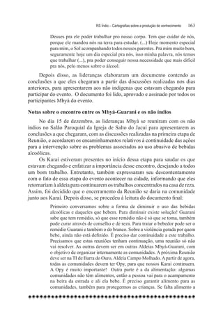 RS Índio – Cartografias sobre a produção do conhecimento	   163

          Deuses pra ele poder trabalhar pro nosso corpo. Tem que cuidar de nós,
          porque ele mandou nós na terra para estudar. (...) Hoje momento especial
          para mim, o Sol acompanhando todos nossos parentes. Pra mim muito bom,
          seguramente hoje um dia especial pra nós, isso minha palavra, nós temos
          que trabalhar (...), pra poder conseguir nossa necessidade que mais difícil
          pra nós, pelo menos sobre o álcool.
      Depois disso, as lideranças elaboraram um documento contendo as
conclusões a que eles chegaram a partir das discussões realizadas nos dias
anteriores, para apresentarem aos não indígenas que estavam chegando para
participar do evento. O documento foi lido, aprovado e assinado por todos os
participantes Mbyá do evento.

Notas sobre o encontro entre os Mbyá-Guarani e os não índios
     No dia 15 de dezembro, as lideranças Mbyá se reuniram com os não
índios no Salão Paroquial da Igreja de Salto do Jacuí para apresentarem as
conclusões a que chegaram, com as discussões realizadas na primeira etapa de
Reunião, e acordarem os encaminhamentos relativos à continuidade das ações
para a intervenção sobre os problemas associados ao uso abusivo de bebidas
alcoólicas.
     Os Karaí estiveram presentes no início dessa etapa para saudar os que
estavam chegando e enfatizar a importância desse encontro, desejando a todos
um bom trabalho. Entretanto, também expressaram seu descontentamento
com o fato de essa etapa do evento acontecer na cidade, informando que eles
retornariam à aldeia para continuarem os trabalhos concentrados na casa de reza.  
Assim, foi decidido que o encerramento da Reunião se daria na comunidade
junto aos Karaí. Depois disso, se procedeu à leitura do documento final:
          Primeiro conversamos sobre a forma de diminuir o uso das bebidas
          alcoólicas e daqueles que bebem. Para diminuir existe solução! Guarani
          sabe que tem remédio, só que esse remédio não é só que se toma, também
          pode curar através de conselho e de reza. Para tratar o bebedor pode ser o
          remédio Guarani e também o do branco. Sobre a violência gerada por quem
          bebe, ainda não está definido. É preciso dar continuidade a este trabalho.
          Precisamos que estas reuniões tenham continuação, uma reunião só não
          vai resolver. As outras devem ser em outras Aldeias Mbyá-Guarani, com
          o objetivo de organizar internamente as comunidades. A próxima Reunião
          deve ser na TI de Barra do Ouro, Aldeia Campo Molhado. A partir de agora,
          todas as comunidades devem ter Opy, para que nossos Karaí continuem.
          A Opy é muito importante!   Outra parte é a da alimentação: algumas
          comunidades não têm alimentos, então a pessoa vai para o acampamento
          na beira da estrada e ali ela bebe. É preciso garantir alimento para as
          comunidades, também para protegermos as crianças. Se falta alimento a
 